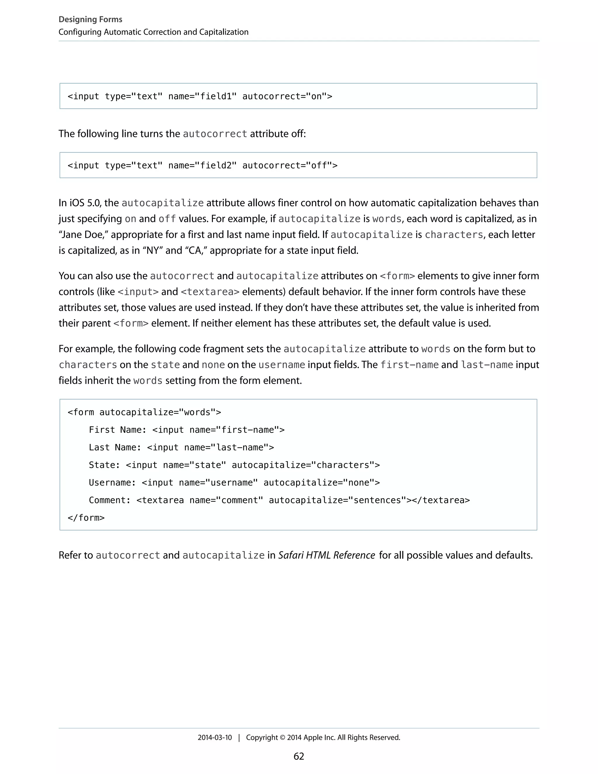 <input type="text" name="field1" autocorrect="on">
The following line turns the autocorrect attribute off:
<input type="text" name="field2" autocorrect="off">
In iOS 5.0, the autocapitalize attribute allows finer control on how automatic capitalization behaves than
just specifying on and off values. For example, if autocapitalize is words, each word is capitalized, as in
“Jane Doe,” appropriate for a first and last name input field. If autocapitalize is characters, each letter
is capitalized, as in “NY” and “CA,” appropriate for a state input field.
You can also use the autocorrect and autocapitalize attributes on <form> elements to give inner form
controls (like <input> and <textarea> elements) default behavior. If the inner form controls have these
attributes set, those values are used instead. If they don’t have these attributes set, the value is inherited from
their parent <form> element. If neither element has these attributes set, the default value is used.
For example, the following code fragment sets the autocapitalize attribute to words on the form but to
characters on the state and none on the username input fields. The first-name and last-name input
fields inherit the words setting from the form element.
<form autocapitalize="words">
First Name: <input name="first-name">
Last Name: <input name="last-name">
State: <input name="state" autocapitalize="characters">
Username: <input name="username" autocapitalize="none">
Comment: <textarea name="comment" autocapitalize="sentences"></textarea>
</form>
Refer to autocorrect and autocapitalize in Safari HTML Reference for all possible values and defaults.
Designing Forms
Configuring Automatic Correction and Capitalization
2014-03-10 | Copyright © 2014 Apple Inc. All Rights Reserved.
62
 