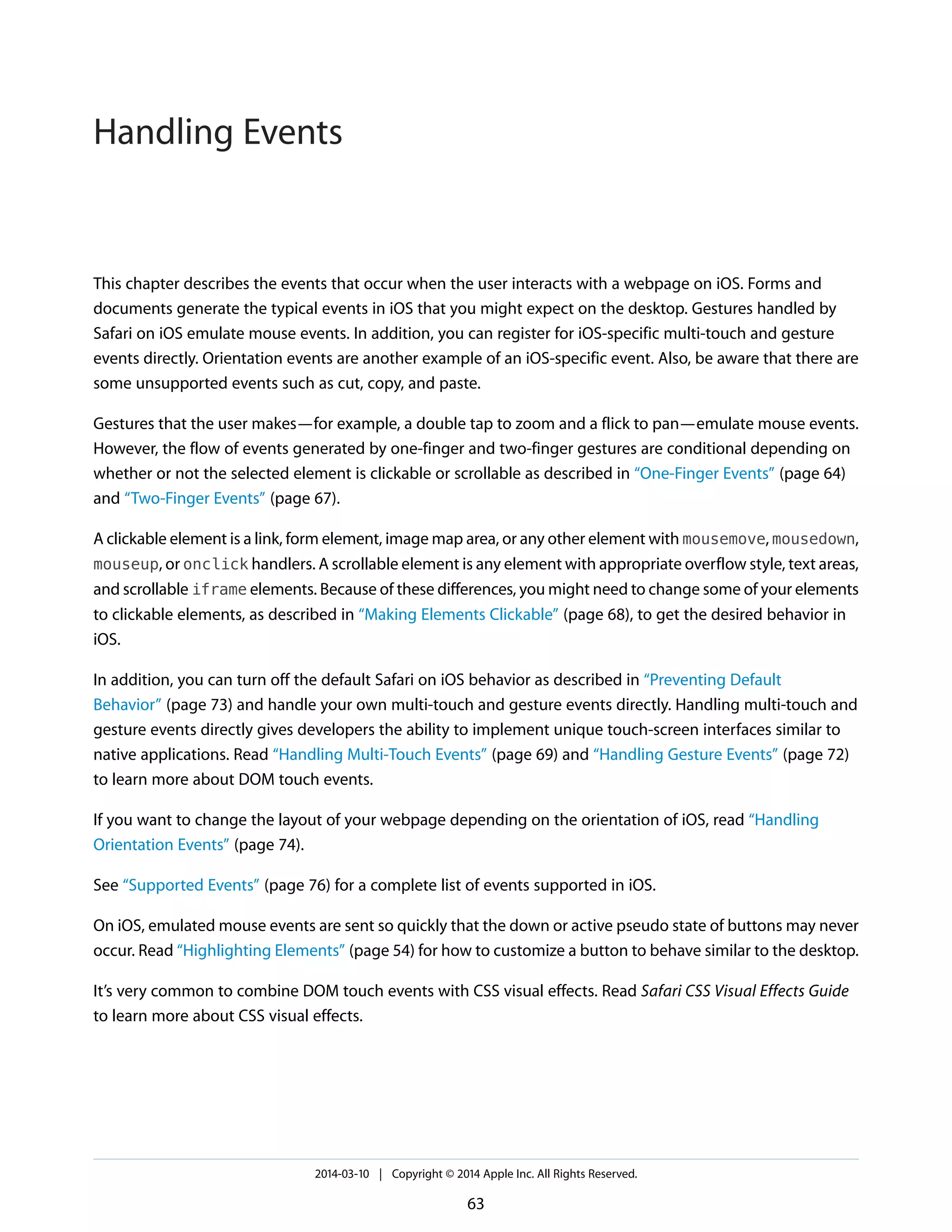 This chapter describes the events that occur when the user interacts with a webpage on iOS. Forms and
documents generate the typical events in iOS that you might expect on the desktop. Gestures handled by
Safari on iOS emulate mouse events. In addition, you can register for iOS-specific multi-touch and gesture
events directly. Orientation events are another example of an iOS-specific event. Also, be aware that there are
some unsupported events such as cut, copy, and paste.
Gestures that the user makes—for example, a double tap to zoom and a flick to pan—emulate mouse events.
However, the flow of events generated by one-finger and two-finger gestures are conditional depending on
whether or not the selected element is clickable or scrollable as described in “One-Finger Events” (page 64)
and “Two-Finger Events” (page 67).
A clickable element is a link, form element, image map area, or any other element with mousemove, mousedown,
mouseup, or onclick handlers. A scrollable element is any element with appropriate overflow style, text areas,
and scrollable iframe elements. Because of these differences, you might need to change some of your elements
to clickable elements, as described in “Making Elements Clickable” (page 68), to get the desired behavior in
iOS.
In addition, you can turn off the default Safari on iOS behavior as described in “Preventing Default
Behavior” (page 73) and handle your own multi-touch and gesture events directly. Handling multi-touch and
gesture events directly gives developers the ability to implement unique touch-screen interfaces similar to
native applications. Read “Handling Multi-Touch Events” (page 69) and “Handling Gesture Events” (page 72)
to learn more about DOM touch events.
If you want to change the layout of your webpage depending on the orientation of iOS, read “Handling
Orientation Events” (page 74).
See “Supported Events” (page 76) for a complete list of events supported in iOS.
On iOS, emulated mouse events are sent so quickly that the down or active pseudo state of buttons may never
occur. Read “Highlighting Elements” (page 54) for how to customize a button to behave similar to the desktop.
It’s very common to combine DOM touch events with CSS visual effects. Read Safari CSS Visual Effects Guide
to learn more about CSS visual effects.
2014-03-10 | Copyright © 2014 Apple Inc. All Rights Reserved.
63
Handling Events
 