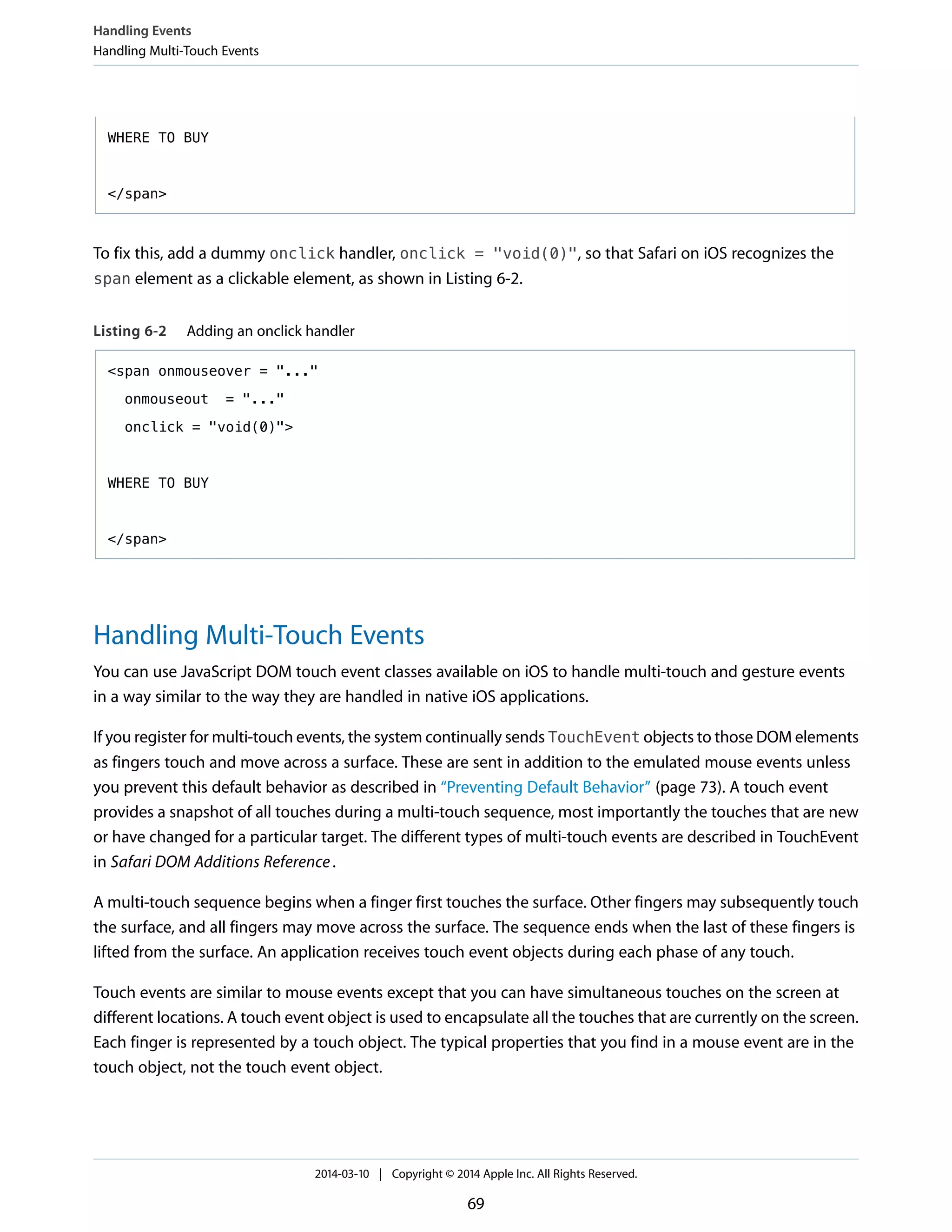 WHERE TO BUY
</span>
To fix this, add a dummy onclick handler, onclick = "void(0)", so that Safari on iOS recognizes the
span element as a clickable element, as shown in Listing 6-2.
Listing 6-2 Adding an onclick handler
<span onmouseover = "..."
onmouseout = "..."
onclick = "void(0)">
WHERE TO BUY
</span>
Handling Multi-Touch Events
You can use JavaScript DOM touch event classes available on iOS to handle multi-touch and gesture events
in a way similar to the way they are handled in native iOS applications.
If you register for multi-touch events, the system continually sends TouchEvent objects to those DOM elements
as fingers touch and move across a surface. These are sent in addition to the emulated mouse events unless
you prevent this default behavior as described in “Preventing Default Behavior” (page 73). A touch event
provides a snapshot of all touches during a multi-touch sequence, most importantly the touches that are new
or have changed for a particular target. The different types of multi-touch events are described in TouchEvent
in Safari DOM Additions Reference.
A multi-touch sequence begins when a finger first touches the surface. Other fingers may subsequently touch
the surface, and all fingers may move across the surface. The sequence ends when the last of these fingers is
lifted from the surface. An application receives touch event objects during each phase of any touch.
Touch events are similar to mouse events except that you can have simultaneous touches on the screen at
different locations. A touch event object is used to encapsulate all the touches that are currently on the screen.
Each finger is represented by a touch object. The typical properties that you find in a mouse event are in the
touch object, not the touch event object.
Handling Events
Handling Multi-Touch Events
2014-03-10 | Copyright © 2014 Apple Inc. All Rights Reserved.
69
 
