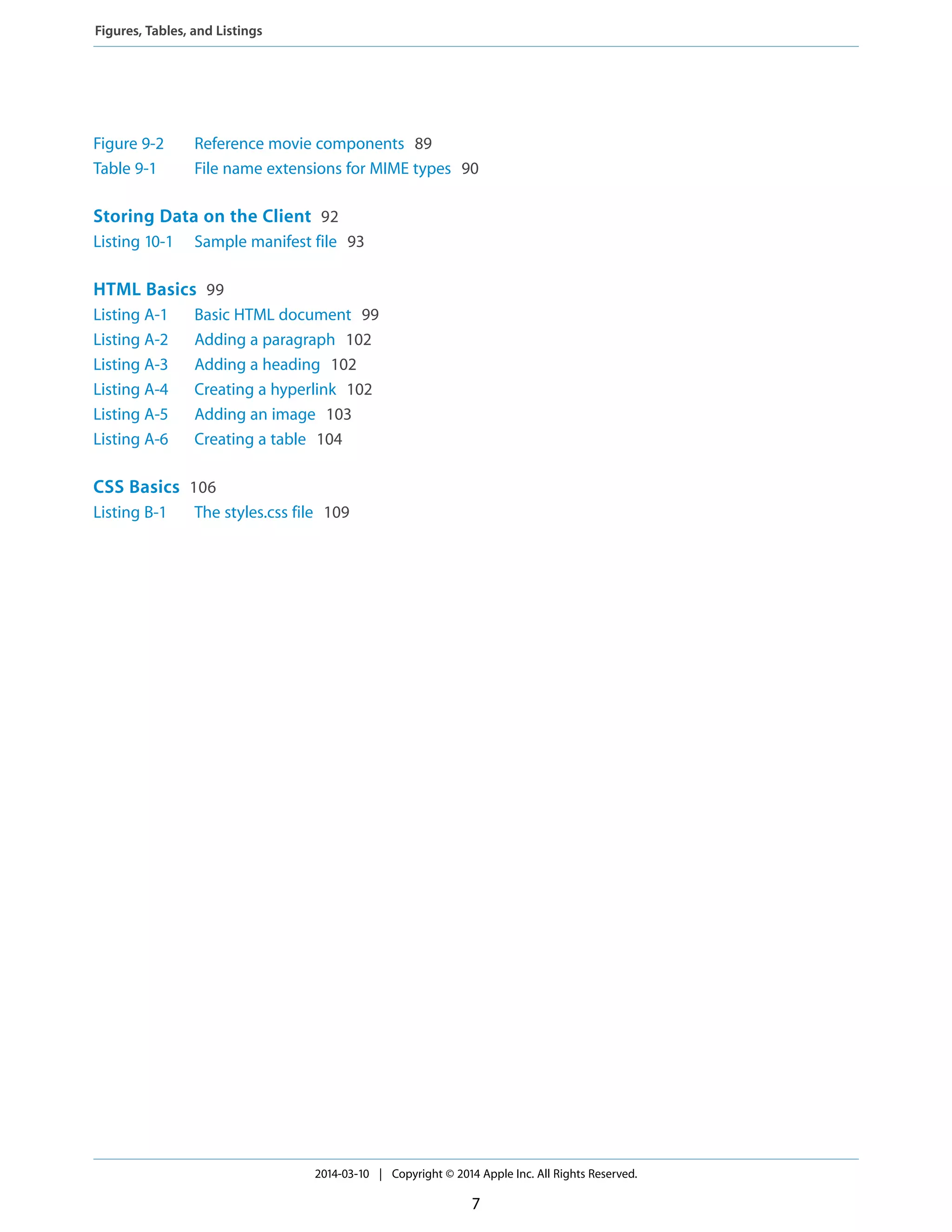 Figure 9-2 Reference movie components 89
Table 9-1 File name extensions for MIME types 90
Storing Data on the Client 92
Listing 10-1 Sample manifest file 93
HTML Basics 99
Listing A-1 Basic HTML document 99
Listing A-2 Adding a paragraph 102
Listing A-3 Adding a heading 102
Listing A-4 Creating a hyperlink 102
Listing A-5 Adding an image 103
Listing A-6 Creating a table 104
CSS Basics 106
Listing B-1 The styles.css file 109
2014-03-10 | Copyright © 2014 Apple Inc. All Rights Reserved.
7
Figures, Tables, and Listings
 
