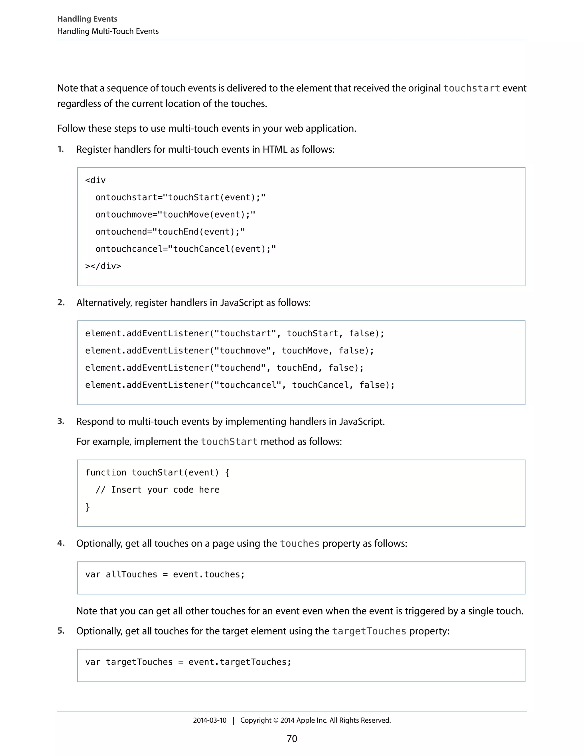 Note that a sequence of touch events is delivered to the element that received the original touchstart event
regardless of the current location of the touches.
Follow these steps to use multi-touch events in your web application.
1. Register handlers for multi-touch events in HTML as follows:
<div
ontouchstart="touchStart(event);"
ontouchmove="touchMove(event);"
ontouchend="touchEnd(event);"
ontouchcancel="touchCancel(event);"
></div>
2. Alternatively, register handlers in JavaScript as follows:
element.addEventListener("touchstart", touchStart, false);
element.addEventListener("touchmove", touchMove, false);
element.addEventListener("touchend", touchEnd, false);
element.addEventListener("touchcancel", touchCancel, false);
3. Respond to multi-touch events by implementing handlers in JavaScript.
For example, implement the touchStart method as follows:
function touchStart(event) {
// Insert your code here
}
4. Optionally, get all touches on a page using the touches property as follows:
var allTouches = event.touches;
Note that you can get all other touches for an event even when the event is triggered by a single touch.
5. Optionally, get all touches for the target element using the targetTouches property:
var targetTouches = event.targetTouches;
Handling Events
Handling Multi-Touch Events
2014-03-10 | Copyright © 2014 Apple Inc. All Rights Reserved.
70
 