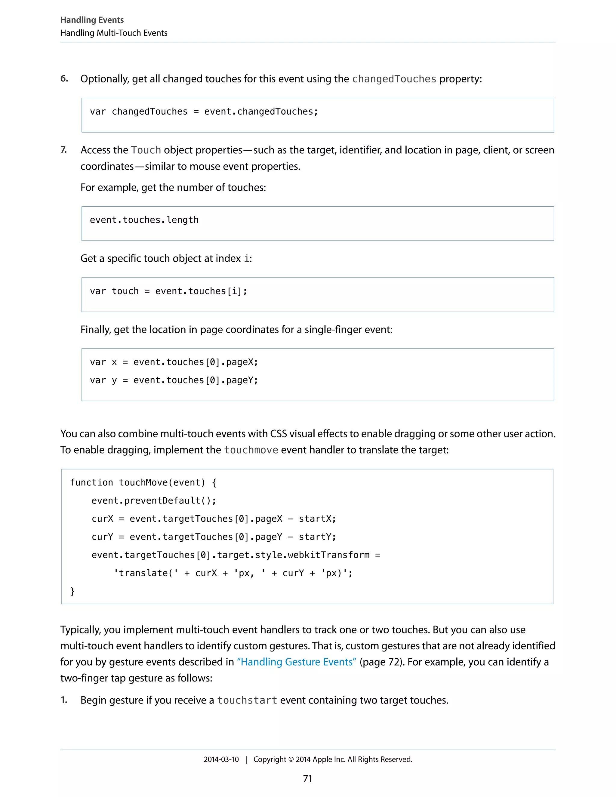 6. Optionally, get all changed touches for this event using the changedTouches property:
var changedTouches = event.changedTouches;
7. Access the Touch object properties—such as the target, identifier, and location in page, client, or screen
coordinates—similar to mouse event properties.
For example, get the number of touches:
event.touches.length
Get a specific touch object at index i:
var touch = event.touches[i];
Finally, get the location in page coordinates for a single-finger event:
var x = event.touches[0].pageX;
var y = event.touches[0].pageY;
You can also combine multi-touch events with CSS visual effects to enable dragging or some other user action.
To enable dragging, implement the touchmove event handler to translate the target:
function touchMove(event) {
event.preventDefault();
curX = event.targetTouches[0].pageX - startX;
curY = event.targetTouches[0].pageY - startY;
event.targetTouches[0].target.style.webkitTransform =
'translate(' + curX + 'px, ' + curY + 'px)';
}
Typically, you implement multi-touch event handlers to track one or two touches. But you can also use
multi-touch event handlers to identify custom gestures. That is, custom gestures that are not already identified
for you by gesture events described in “Handling Gesture Events” (page 72). For example, you can identify a
two-finger tap gesture as follows:
1. Begin gesture if you receive a touchstart event containing two target touches.
Handling Events
Handling Multi-Touch Events
2014-03-10 | Copyright © 2014 Apple Inc. All Rights Reserved.
71
 