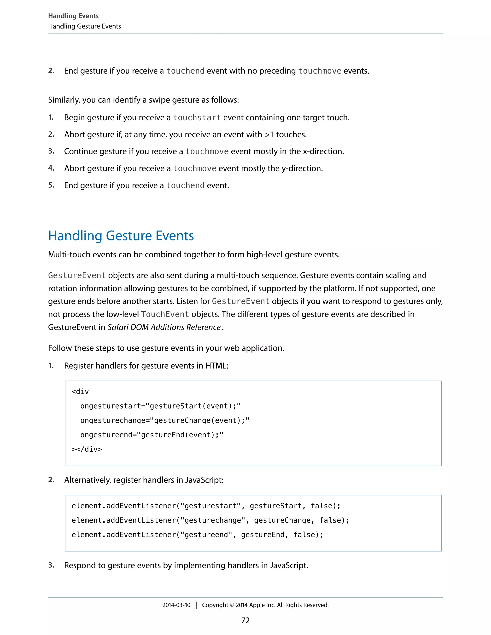 2. End gesture if you receive a touchend event with no preceding touchmove events.
Similarly, you can identify a swipe gesture as follows:
1. Begin gesture if you receive a touchstart event containing one target touch.
2. Abort gesture if, at any time, you receive an event with >1 touches.
3. Continue gesture if you receive a touchmove event mostly in the x-direction.
4. Abort gesture if you receive a touchmove event mostly the y-direction.
5. End gesture if you receive a touchend event.
Handling Gesture Events
Multi-touch events can be combined together to form high-level gesture events.
GestureEvent objects are also sent during a multi-touch sequence. Gesture events contain scaling and
rotation information allowing gestures to be combined, if supported by the platform. If not supported, one
gesture ends before another starts. Listen for GestureEvent objects if you want to respond to gestures only,
not process the low-level TouchEvent objects. The different types of gesture events are described in
GestureEvent in Safari DOM Additions Reference.
Follow these steps to use gesture events in your web application.
1. Register handlers for gesture events in HTML:
<div
ongesturestart="gestureStart(event);"
ongesturechange="gestureChange(event);"
ongestureend="gestureEnd(event);"
></div>
2. Alternatively, register handlers in JavaScript:
element.addEventListener("gesturestart", gestureStart, false);
element.addEventListener("gesturechange", gestureChange, false);
element.addEventListener("gestureend", gestureEnd, false);
3. Respond to gesture events by implementing handlers in JavaScript.
Handling Events
Handling Gesture Events
2014-03-10 | Copyright © 2014 Apple Inc. All Rights Reserved.
72
 