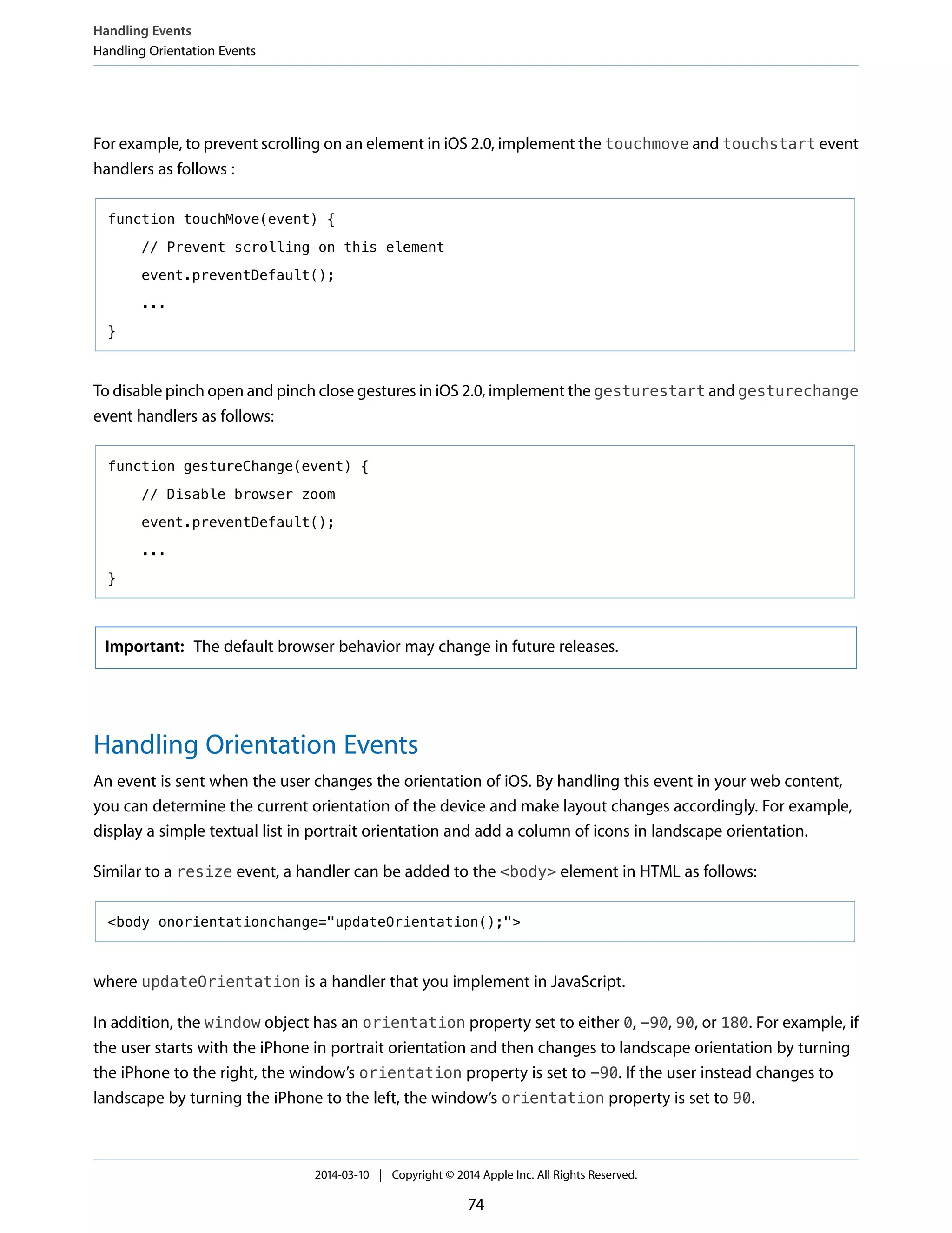 For example, to prevent scrolling on an element in iOS 2.0, implement the touchmove and touchstart event
handlers as follows :
function touchMove(event) {
// Prevent scrolling on this element
event.preventDefault();
...
}
To disable pinch open and pinch close gestures in iOS 2.0, implement the gesturestart and gesturechange
event handlers as follows:
function gestureChange(event) {
// Disable browser zoom
event.preventDefault();
...
}
Important: The default browser behavior may change in future releases.
Handling Orientation Events
An event is sent when the user changes the orientation of iOS. By handling this event in your web content,
you can determine the current orientation of the device and make layout changes accordingly. For example,
display a simple textual list in portrait orientation and add a column of icons in landscape orientation.
Similar to a resize event, a handler can be added to the <body> element in HTML as follows:
<body onorientationchange="updateOrientation();">
where updateOrientation is a handler that you implement in JavaScript.
In addition, the window object has an orientation property set to either 0, -90, 90, or 180. For example, if
the user starts with the iPhone in portrait orientation and then changes to landscape orientation by turning
the iPhone to the right, the window’s orientation property is set to -90. If the user instead changes to
landscape by turning the iPhone to the left, the window’s orientation property is set to 90.
Handling Events
Handling Orientation Events
2014-03-10 | Copyright © 2014 Apple Inc. All Rights Reserved.
74
 