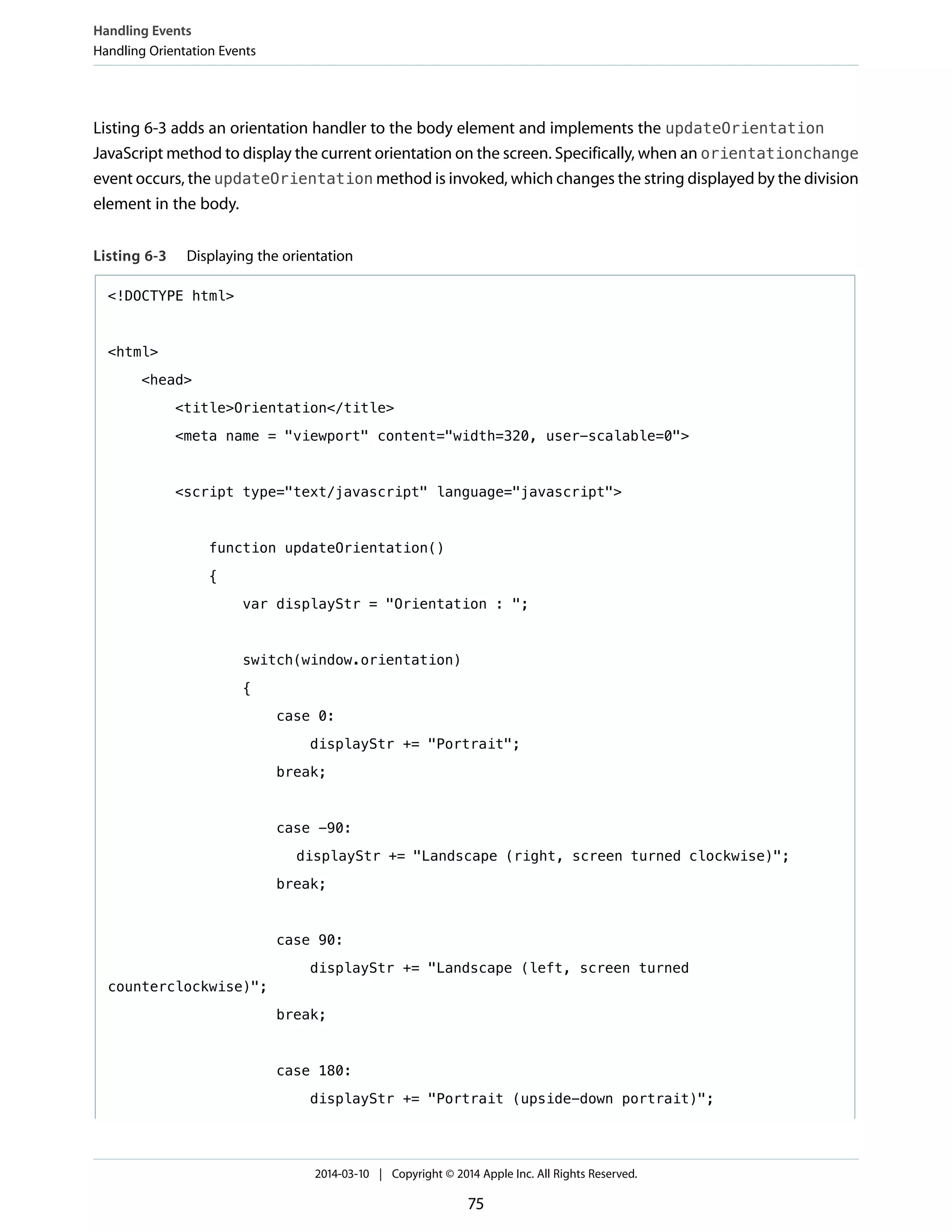 Listing 6-3 adds an orientation handler to the body element and implements the updateOrientation
JavaScript method to display the current orientation on the screen. Specifically, when an orientationchange
event occurs, the updateOrientation method is invoked, which changes the string displayed by the division
element in the body.
Listing 6-3 Displaying the orientation
<!DOCTYPE html>
<html>
<head>
<title>Orientation</title>
<meta name = "viewport" content="width=320, user-scalable=0">
<script type="text/javascript" language="javascript">
function updateOrientation()
{
var displayStr = "Orientation : ";
switch(window.orientation)
{
case 0:
displayStr += "Portrait";
break;
case -90:
displayStr += "Landscape (right, screen turned clockwise)";
break;
case 90:
displayStr += "Landscape (left, screen turned
counterclockwise)";
break;
case 180:
displayStr += "Portrait (upside-down portrait)";
Handling Events
Handling Orientation Events
2014-03-10 | Copyright © 2014 Apple Inc. All Rights Reserved.
75
 
