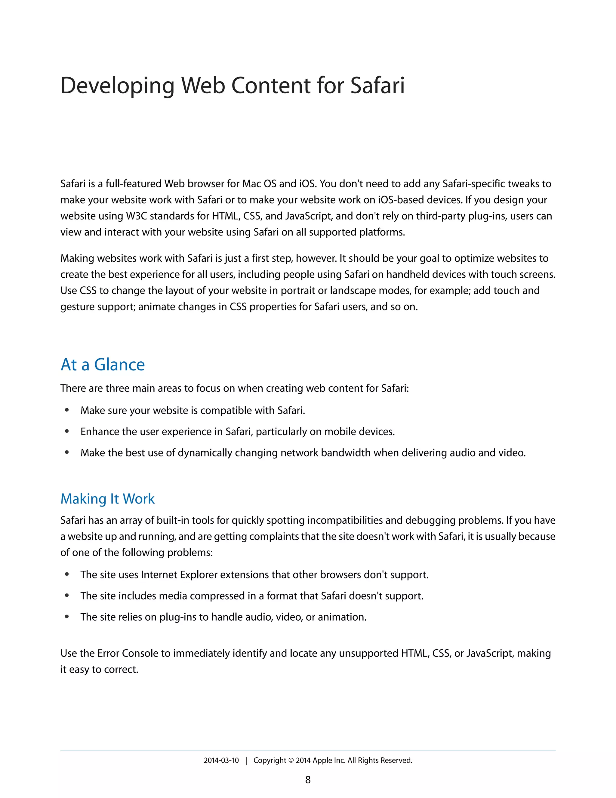 Safari is a full-featured Web browser for Mac OS and iOS. You don't need to add any Safari-specific tweaks to
make your website work with Safari or to make your website work on iOS-based devices. If you design your
website using W3C standards for HTML, CSS, and JavaScript, and don't rely on third-party plug-ins, users can
view and interact with your website using Safari on all supported platforms.
Making websites work with Safari is just a first step, however. It should be your goal to optimize websites to
create the best experience for all users, including people using Safari on handheld devices with touch screens.
Use CSS to change the layout of your website in portrait or landscape modes, for example; add touch and
gesture support; animate changes in CSS properties for Safari users, and so on.
At a Glance
There are three main areas to focus on when creating web content for Safari:
● Make sure your website is compatible with Safari.
● Enhance the user experience in Safari, particularly on mobile devices.
● Make the best use of dynamically changing network bandwidth when delivering audio and video.
Making It Work
Safari has an array of built-in tools for quickly spotting incompatibilities and debugging problems. If you have
a website up and running, and are getting complaints that the site doesn't work with Safari, it is usually because
of one of the following problems:
● The site uses Internet Explorer extensions that other browsers don't support.
● The site includes media compressed in a format that Safari doesn't support.
● The site relies on plug-ins to handle audio, video, or animation.
Use the Error Console to immediately identify and locate any unsupported HTML, CSS, or JavaScript, making
it easy to correct.
2014-03-10 | Copyright © 2014 Apple Inc. All Rights Reserved.
8
Developing Web Content for Safari
 