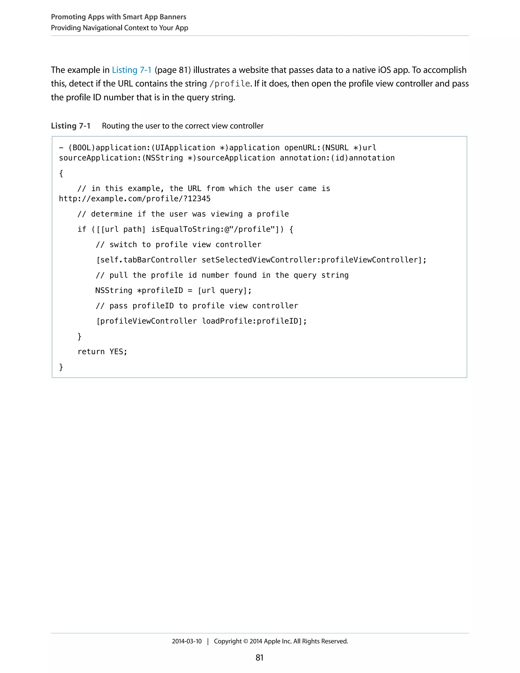The example in Listing 7-1 (page 81) illustrates a website that passes data to a native iOS app. To accomplish
this, detect if the URL contains the string /profile. If it does, then open the profile view controller and pass
the profile ID number that is in the query string.
Listing 7-1 Routing the user to the correct view controller
- (BOOL)application:(UIApplication *)application openURL:(NSURL *)url
sourceApplication:(NSString *)sourceApplication annotation:(id)annotation
{
// in this example, the URL from which the user came is
http://example.com/profile/?12345
// determine if the user was viewing a profile
if ([[url path] isEqualToString:@"/profile"]) {
// switch to profile view controller
[self.tabBarController setSelectedViewController:profileViewController];
// pull the profile id number found in the query string
NSString *profileID = [url query];
// pass profileID to profile view controller
[profileViewController loadProfile:profileID];
}
return YES;
}
Promoting Apps with Smart App Banners
Providing Navigational Context to Your App
2014-03-10 | Copyright © 2014 Apple Inc. All Rights Reserved.
81
 