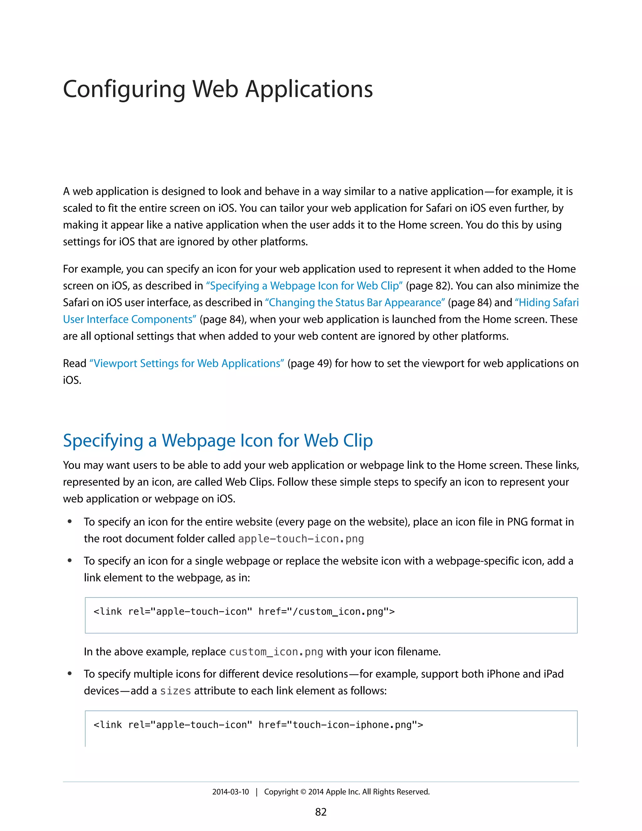 A web application is designed to look and behave in a way similar to a native application—for example, it is
scaled to fit the entire screen on iOS. You can tailor your web application for Safari on iOS even further, by
making it appear like a native application when the user adds it to the Home screen. You do this by using
settings for iOS that are ignored by other platforms.
For example, you can specify an icon for your web application used to represent it when added to the Home
screen on iOS, as described in “Specifying a Webpage Icon for Web Clip” (page 82). You can also minimize the
Safari on iOS user interface, as described in “Changing the Status Bar Appearance” (page 84) and “Hiding Safari
User Interface Components” (page 84), when your web application is launched from the Home screen. These
are all optional settings that when added to your web content are ignored by other platforms.
Read “Viewport Settings for Web Applications” (page 49) for how to set the viewport for web applications on
iOS.
Specifying a Webpage Icon for Web Clip
You may want users to be able to add your web application or webpage link to the Home screen. These links,
represented by an icon, are called Web Clips. Follow these simple steps to specify an icon to represent your
web application or webpage on iOS.
● To specify an icon for the entire website (every page on the website), place an icon file in PNG format in
the root document folder called apple-touch-icon.png
● To specify an icon for a single webpage or replace the website icon with a webpage-specific icon, add a
link element to the webpage, as in:
<link rel="apple-touch-icon" href="/custom_icon.png">
In the above example, replace custom_icon.png with your icon filename.
● To specify multiple icons for different device resolutions—for example, support both iPhone and iPad
devices—add a sizes attribute to each link element as follows:
<link rel="apple-touch-icon" href="touch-icon-iphone.png">
2014-03-10 | Copyright © 2014 Apple Inc. All Rights Reserved.
82
Configuring Web Applications
 