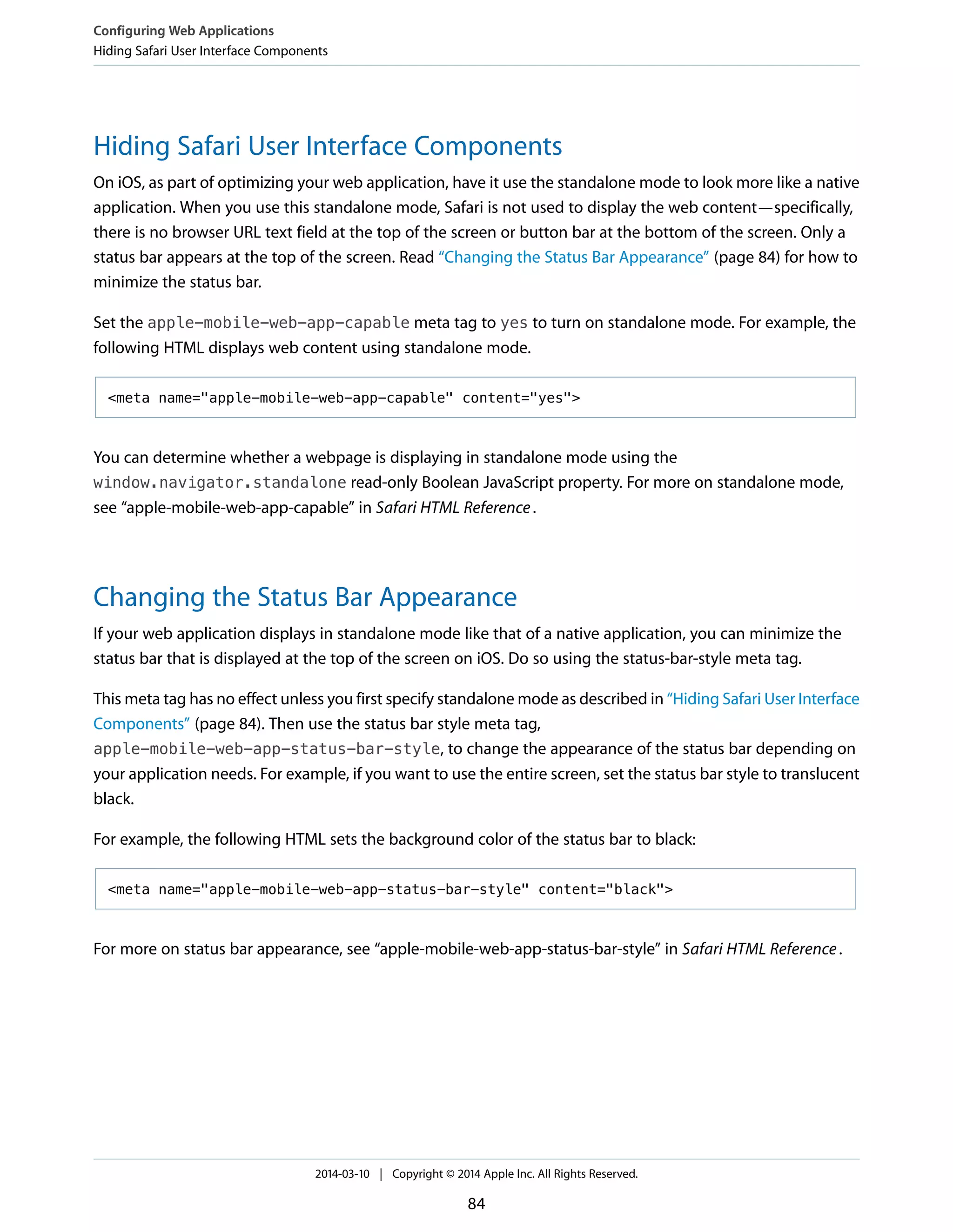 Hiding Safari User Interface Components
On iOS, as part of optimizing your web application, have it use the standalone mode to look more like a native
application. When you use this standalone mode, Safari is not used to display the web content—specifically,
there is no browser URL text field at the top of the screen or button bar at the bottom of the screen. Only a
status bar appears at the top of the screen. Read “Changing the Status Bar Appearance” (page 84) for how to
minimize the status bar.
Set the apple-mobile-web-app-capable meta tag to yes to turn on standalone mode. For example, the
following HTML displays web content using standalone mode.
<meta name="apple-mobile-web-app-capable" content="yes">
You can determine whether a webpage is displaying in standalone mode using the
window.navigator.standalone read-only Boolean JavaScript property. For more on standalone mode,
see “apple-mobile-web-app-capable” in Safari HTML Reference.
Changing the Status Bar Appearance
If your web application displays in standalone mode like that of a native application, you can minimize the
status bar that is displayed at the top of the screen on iOS. Do so using the status-bar-style meta tag.
This meta tag has no effect unless you first specify standalone mode as described in “Hiding Safari User Interface
Components” (page 84). Then use the status bar style meta tag,
apple-mobile-web-app-status-bar-style, to change the appearance of the status bar depending on
your application needs. For example, if you want to use the entire screen, set the status bar style to translucent
black.
For example, the following HTML sets the background color of the status bar to black:
<meta name="apple-mobile-web-app-status-bar-style" content="black">
For more on status bar appearance, see “apple-mobile-web-app-status-bar-style” in Safari HTML Reference.
Configuring Web Applications
Hiding Safari User Interface Components
2014-03-10 | Copyright © 2014 Apple Inc. All Rights Reserved.
84
 
