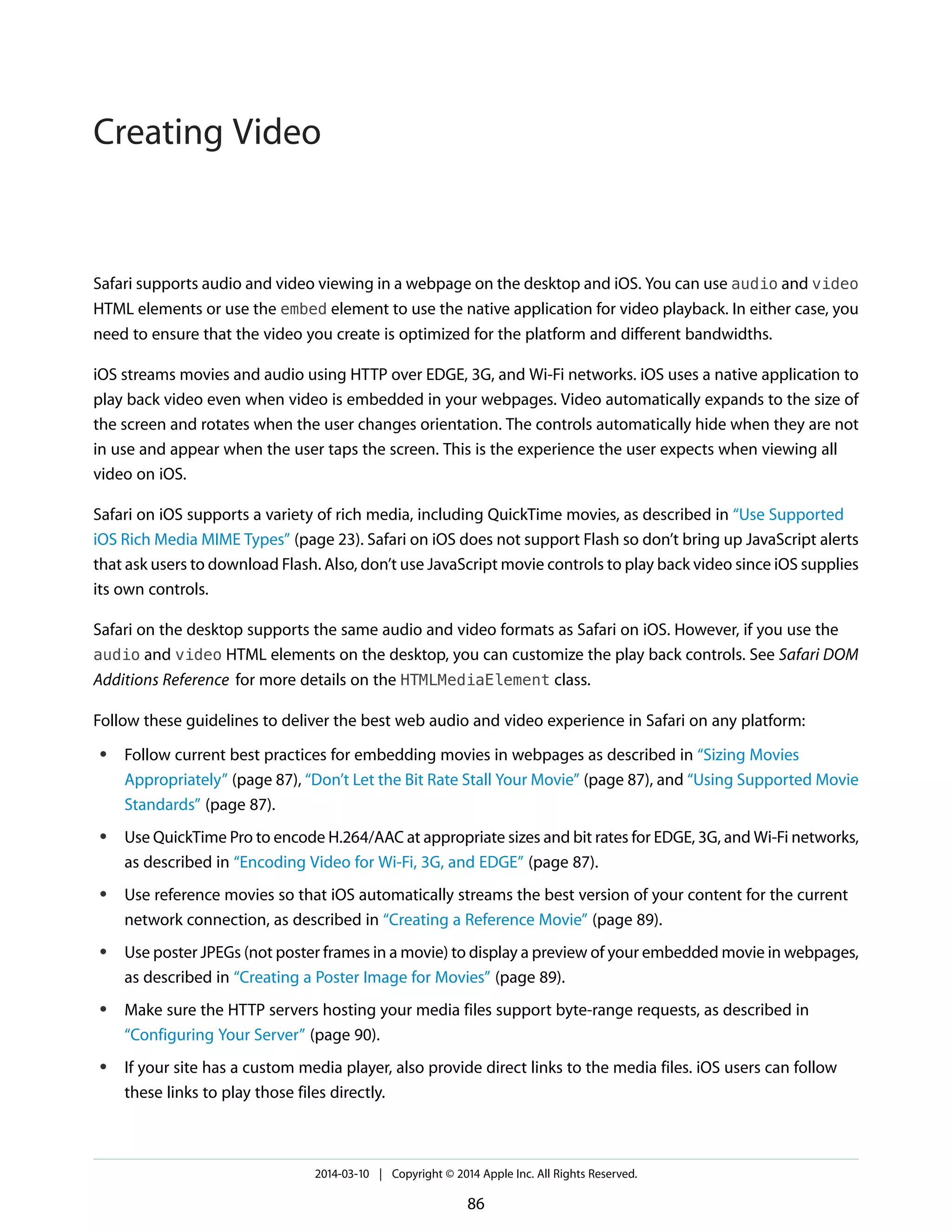 Safari supports audio and video viewing in a webpage on the desktop and iOS. You can use audio and video
HTML elements or use the embed element to use the native application for video playback. In either case, you
need to ensure that the video you create is optimized for the platform and different bandwidths.
iOS streams movies and audio using HTTP over EDGE, 3G, and Wi-Fi networks. iOS uses a native application to
play back video even when video is embedded in your webpages. Video automatically expands to the size of
the screen and rotates when the user changes orientation. The controls automatically hide when they are not
in use and appear when the user taps the screen. This is the experience the user expects when viewing all
video on iOS.
Safari on iOS supports a variety of rich media, including QuickTime movies, as described in “Use Supported
iOS Rich Media MIME Types” (page 23). Safari on iOS does not support Flash so don’t bring up JavaScript alerts
that ask users to download Flash. Also, don’t use JavaScript movie controls to play back video since iOS supplies
its own controls.
Safari on the desktop supports the same audio and video formats as Safari on iOS. However, if you use the
audio and video HTML elements on the desktop, you can customize the play back controls. See Safari DOM
Additions Reference for more details on the HTMLMediaElement class.
Follow these guidelines to deliver the best web audio and video experience in Safari on any platform:
● Follow current best practices for embedding movies in webpages as described in “Sizing Movies
Appropriately” (page 87), “Don’t Let the Bit Rate Stall Your Movie” (page 87), and “Using Supported Movie
Standards” (page 87).
● Use QuickTime Pro to encode H.264/AAC at appropriate sizes and bit rates for EDGE, 3G, and Wi-Fi networks,
as described in “Encoding Video for Wi-Fi, 3G, and EDGE” (page 87).
● Use reference movies so that iOS automatically streams the best version of your content for the current
network connection, as described in “Creating a Reference Movie” (page 89).
● Use poster JPEGs (not poster frames in a movie) to display a preview of your embedded movie in webpages,
as described in “Creating a Poster Image for Movies” (page 89).
● Make sure the HTTP servers hosting your media files support byte-range requests, as described in
“Configuring Your Server” (page 90).
● If your site has a custom media player, also provide direct links to the media files. iOS users can follow
these links to play those files directly.
2014-03-10 | Copyright © 2014 Apple Inc. All Rights Reserved.
86
Creating Video
 