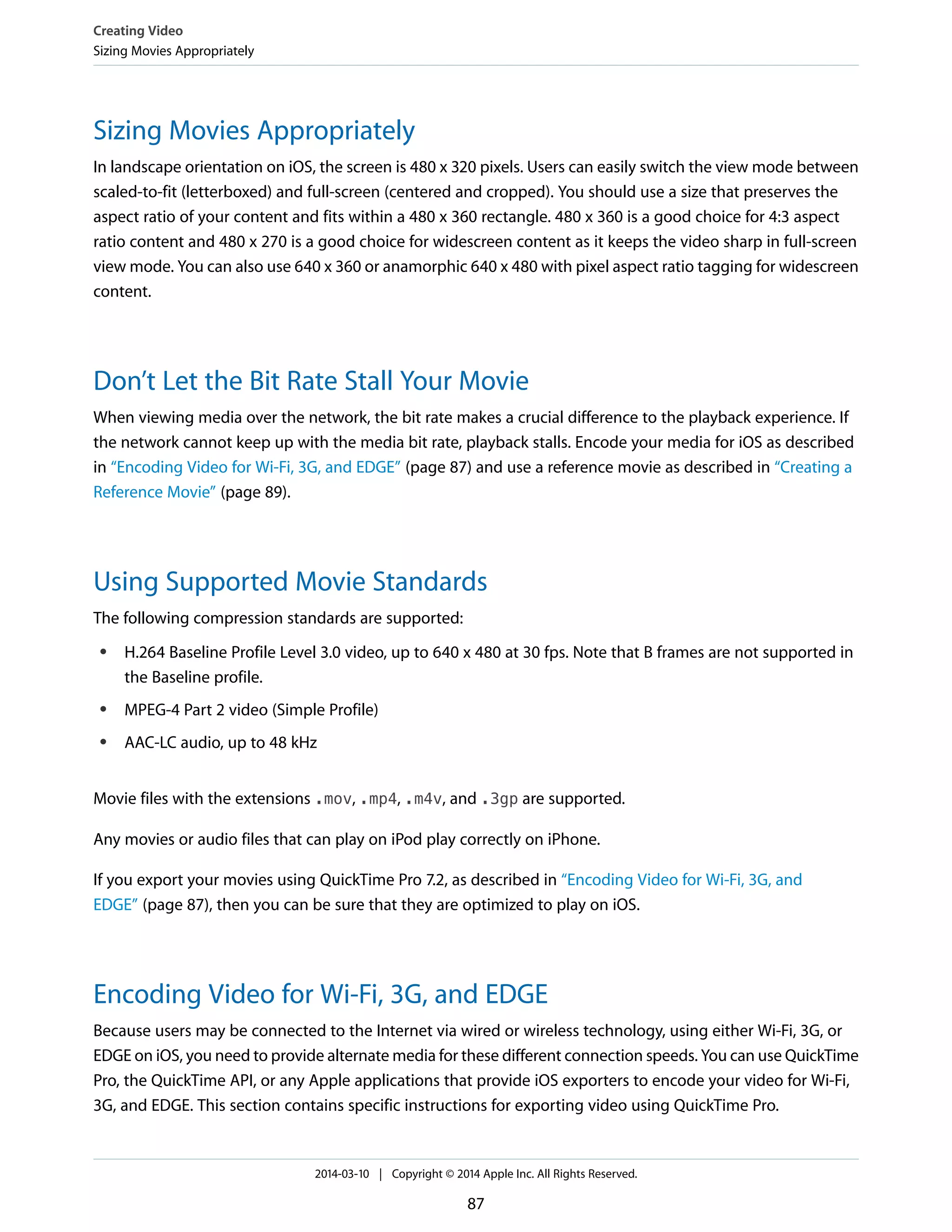 Sizing Movies Appropriately
In landscape orientation on iOS, the screen is 480 x 320 pixels. Users can easily switch the view mode between
scaled-to-fit (letterboxed) and full-screen (centered and cropped). You should use a size that preserves the
aspect ratio of your content and fits within a 480 x 360 rectangle. 480 x 360 is a good choice for 4:3 aspect
ratio content and 480 x 270 is a good choice for widescreen content as it keeps the video sharp in full-screen
view mode. You can also use 640 x 360 or anamorphic 640 x 480 with pixel aspect ratio tagging for widescreen
content.
Don’t Let the Bit Rate Stall Your Movie
When viewing media over the network, the bit rate makes a crucial difference to the playback experience. If
the network cannot keep up with the media bit rate, playback stalls. Encode your media for iOS as described
in “Encoding Video for Wi-Fi, 3G, and EDGE” (page 87) and use a reference movie as described in “Creating a
Reference Movie” (page 89).
Using Supported Movie Standards
The following compression standards are supported:
● H.264 Baseline Profile Level 3.0 video, up to 640 x 480 at 30 fps. Note that B frames are not supported in
the Baseline profile.
● MPEG-4 Part 2 video (Simple Profile)
● AAC-LC audio, up to 48 kHz
Movie files with the extensions .mov, .mp4, .m4v, and .3gp are supported.
Any movies or audio files that can play on iPod play correctly on iPhone.
If you export your movies using QuickTime Pro 7.2, as described in “Encoding Video for Wi-Fi, 3G, and
EDGE” (page 87), then you can be sure that they are optimized to play on iOS.
Encoding Video for Wi-Fi, 3G, and EDGE
Because users may be connected to the Internet via wired or wireless technology, using either Wi-Fi, 3G, or
EDGE on iOS, you need to provide alternate media for these different connection speeds. You can use QuickTime
Pro, the QuickTime API, or any Apple applications that provide iOS exporters to encode your video for Wi-Fi,
3G, and EDGE. This section contains specific instructions for exporting video using QuickTime Pro.
Creating Video
Sizing Movies Appropriately
2014-03-10 | Copyright © 2014 Apple Inc. All Rights Reserved.
87
 