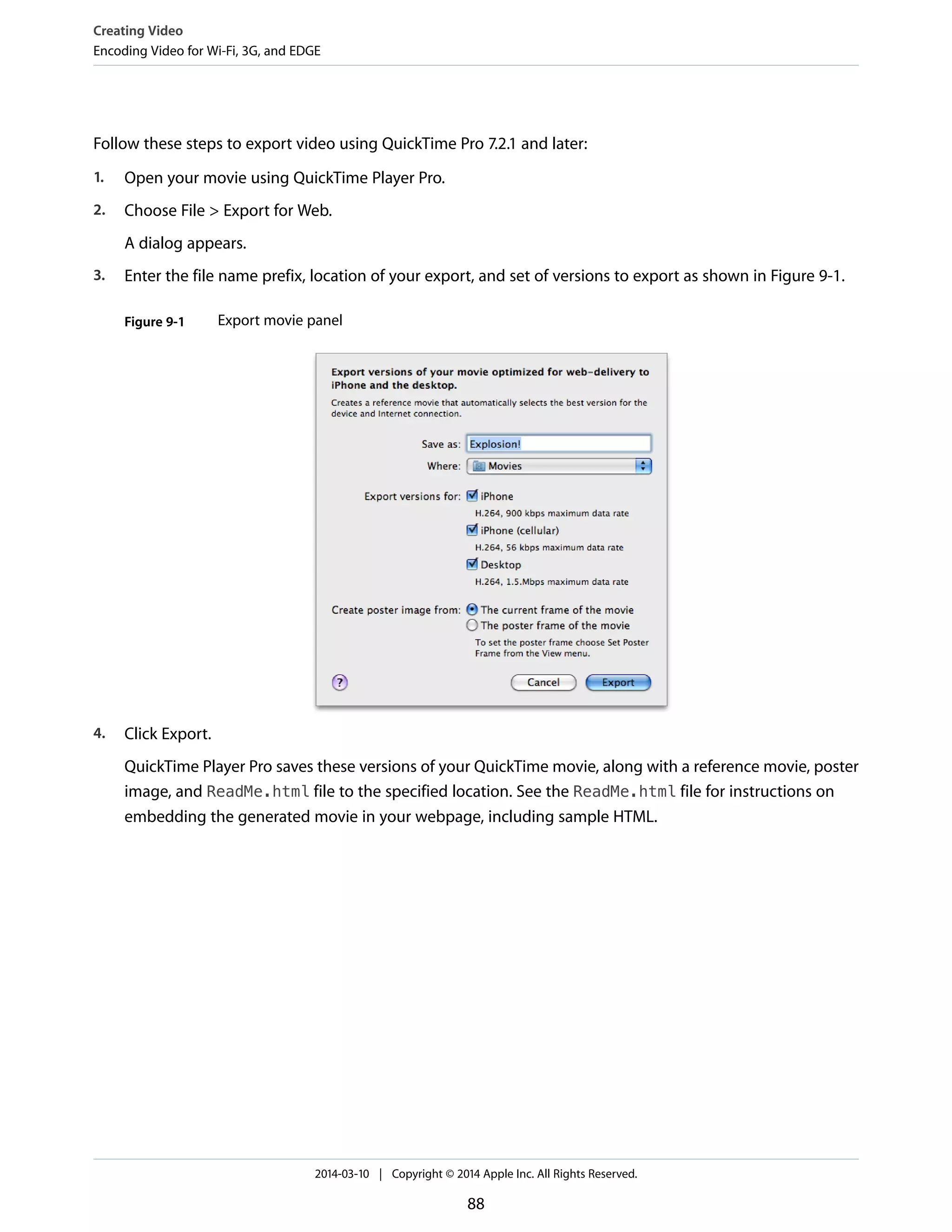 Follow these steps to export video using QuickTime Pro 7.2.1 and later:
1. Open your movie using QuickTime Player Pro.
2. Choose File > Export for Web.
A dialog appears.
3. Enter the file name prefix, location of your export, and set of versions to export as shown in Figure 9-1.
Figure 9-1 Export movie panel
4. Click Export.
QuickTime Player Pro saves these versions of your QuickTime movie, along with a reference movie, poster
image, and ReadMe.html file to the specified location. See the ReadMe.html file for instructions on
embedding the generated movie in your webpage, including sample HTML.
Creating Video
Encoding Video for Wi-Fi, 3G, and EDGE
2014-03-10 | Copyright © 2014 Apple Inc. All Rights Reserved.
88
 