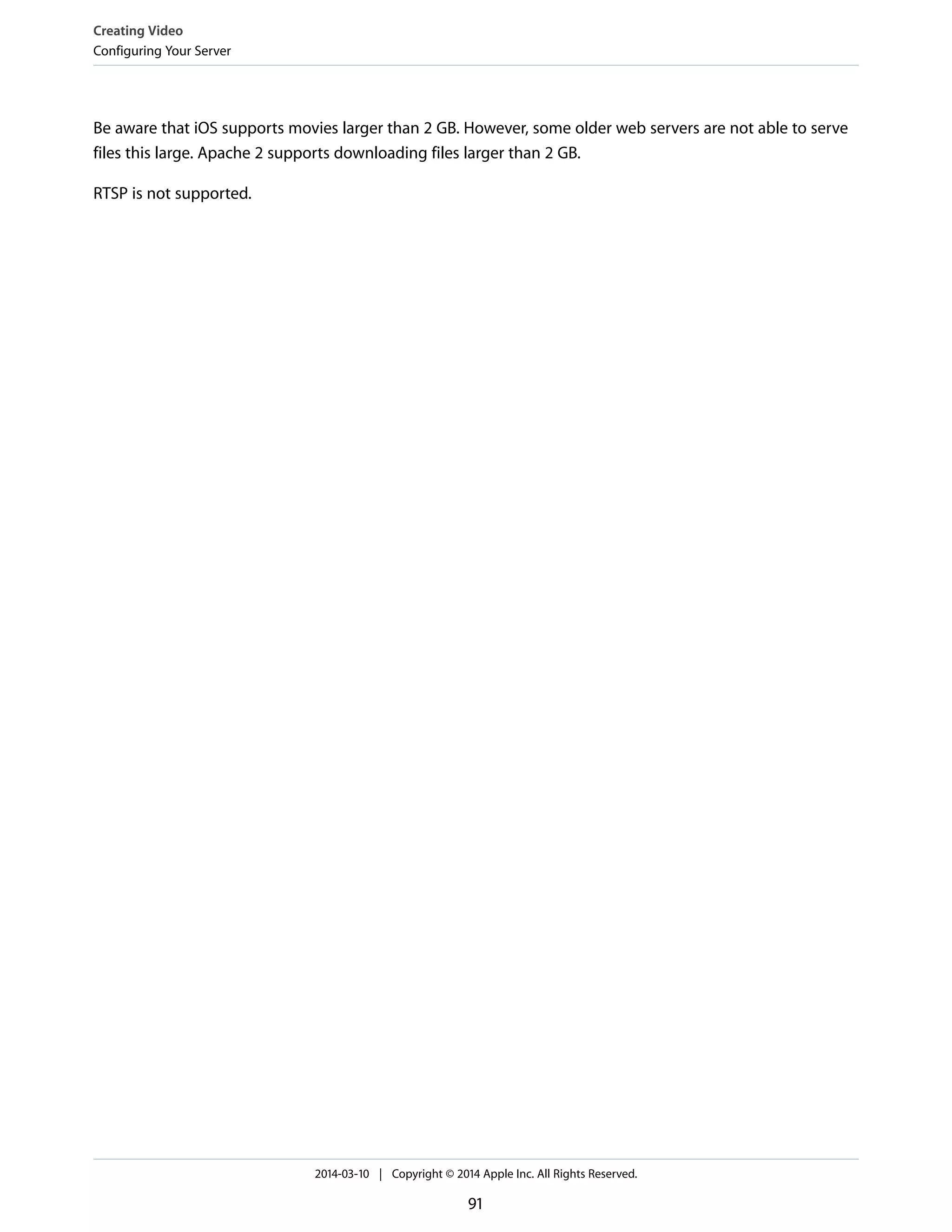 Be aware that iOS supports movies larger than 2 GB. However, some older web servers are not able to serve
files this large. Apache 2 supports downloading files larger than 2 GB.
RTSP is not supported.
Creating Video
Configuring Your Server
2014-03-10 | Copyright © 2014 Apple Inc. All Rights Reserved.
91
 
