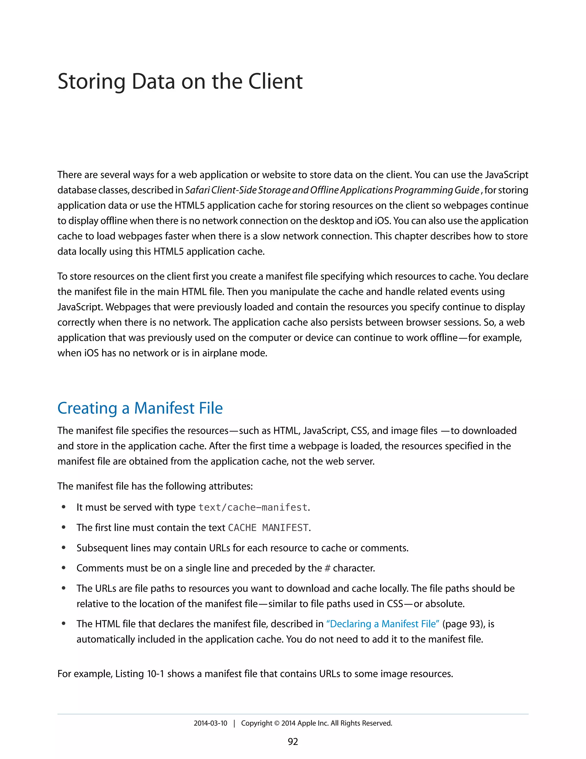 There are several ways for a web application or website to store data on the client. You can use the JavaScript
databaseclasses,describedinSafariClient-SideStorageandOfflineApplicationsProgrammingGuide,forstoring
application data or use the HTML5 application cache for storing resources on the client so webpages continue
to display offline when there is no network connection on the desktop and iOS. You can also use the application
cache to load webpages faster when there is a slow network connection. This chapter describes how to store
data locally using this HTML5 application cache.
To store resources on the client first you create a manifest file specifying which resources to cache. You declare
the manifest file in the main HTML file. Then you manipulate the cache and handle related events using
JavaScript. Webpages that were previously loaded and contain the resources you specify continue to display
correctly when there is no network. The application cache also persists between browser sessions. So, a web
application that was previously used on the computer or device can continue to work offline—for example,
when iOS has no network or is in airplane mode.
Creating a Manifest File
The manifest file specifies the resources—such as HTML, JavaScript, CSS, and image files —to downloaded
and store in the application cache. After the first time a webpage is loaded, the resources specified in the
manifest file are obtained from the application cache, not the web server.
The manifest file has the following attributes:
● It must be served with type text/cache-manifest.
● The first line must contain the text CACHE MANIFEST.
● Subsequent lines may contain URLs for each resource to cache or comments.
● Comments must be on a single line and preceded by the # character.
● The URLs are file paths to resources you want to download and cache locally. The file paths should be
relative to the location of the manifest file—similar to file paths used in CSS—or absolute.
● The HTML file that declares the manifest file, described in “Declaring a Manifest File” (page 93), is
automatically included in the application cache. You do not need to add it to the manifest file.
For example, Listing 10-1 shows a manifest file that contains URLs to some image resources.
2014-03-10 | Copyright © 2014 Apple Inc. All Rights Reserved.
92
Storing Data on the Client
 