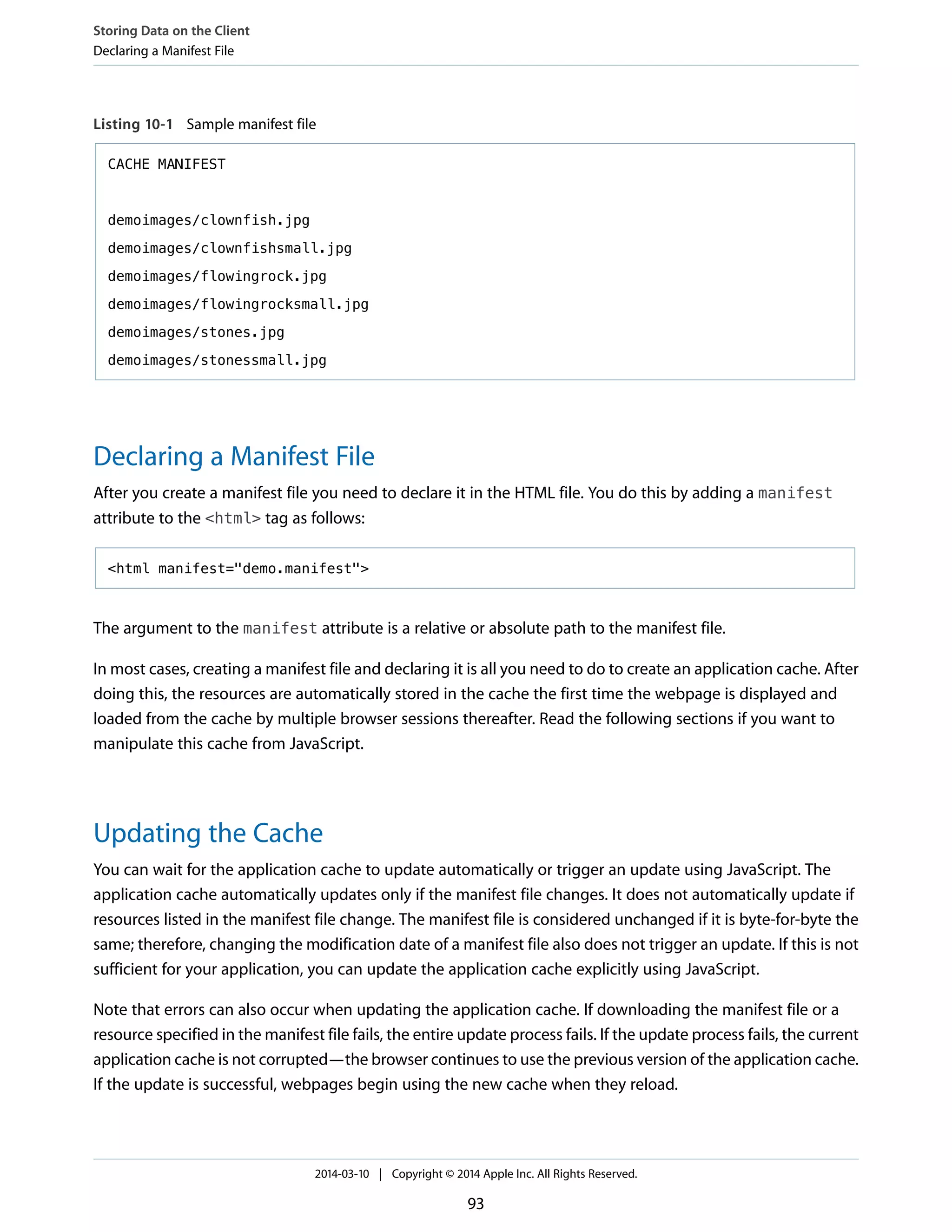 Listing 10-1 Sample manifest file
CACHE MANIFEST
demoimages/clownfish.jpg
demoimages/clownfishsmall.jpg
demoimages/flowingrock.jpg
demoimages/flowingrocksmall.jpg
demoimages/stones.jpg
demoimages/stonessmall.jpg
Declaring a Manifest File
After you create a manifest file you need to declare it in the HTML file. You do this by adding a manifest
attribute to the <html> tag as follows:
<html manifest="demo.manifest">
The argument to the manifest attribute is a relative or absolute path to the manifest file.
In most cases, creating a manifest file and declaring it is all you need to do to create an application cache. After
doing this, the resources are automatically stored in the cache the first time the webpage is displayed and
loaded from the cache by multiple browser sessions thereafter. Read the following sections if you want to
manipulate this cache from JavaScript.
Updating the Cache
You can wait for the application cache to update automatically or trigger an update using JavaScript. The
application cache automatically updates only if the manifest file changes. It does not automatically update if
resources listed in the manifest file change. The manifest file is considered unchanged if it is byte-for-byte the
same; therefore, changing the modification date of a manifest file also does not trigger an update. If this is not
sufficient for your application, you can update the application cache explicitly using JavaScript.
Note that errors can also occur when updating the application cache. If downloading the manifest file or a
resource specified in the manifest file fails, the entire update process fails. If the update process fails, the current
application cache is not corrupted—the browser continues to use the previous version of the application cache.
If the update is successful, webpages begin using the new cache when they reload.
Storing Data on the Client
Declaring a Manifest File
2014-03-10 | Copyright © 2014 Apple Inc. All Rights Reserved.
93
 