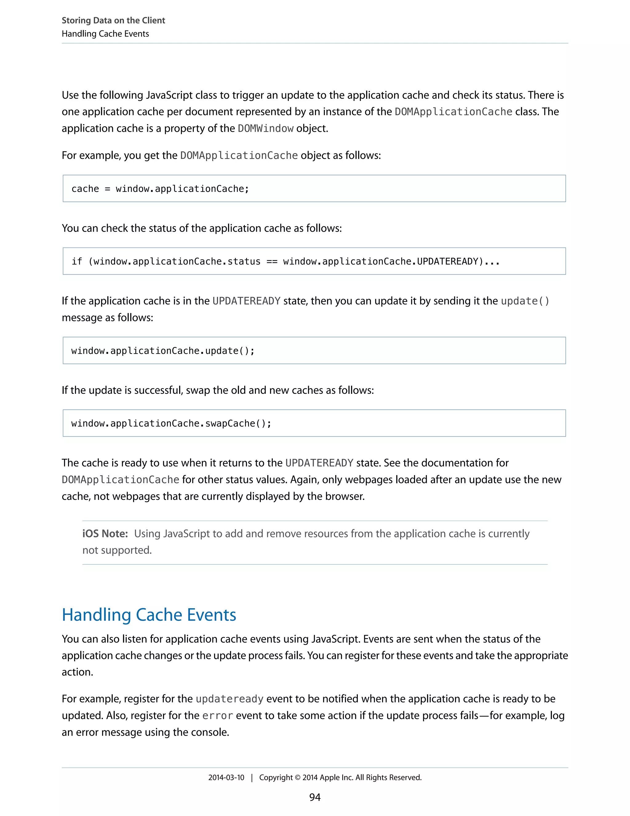 Use the following JavaScript class to trigger an update to the application cache and check its status. There is
one application cache per document represented by an instance of the DOMApplicationCache class. The
application cache is a property of the DOMWindow object.
For example, you get the DOMApplicationCache object as follows:
cache = window.applicationCache;
You can check the status of the application cache as follows:
if (window.applicationCache.status == window.applicationCache.UPDATEREADY)...
If the application cache is in the UPDATEREADY state, then you can update it by sending it the update()
message as follows:
window.applicationCache.update();
If the update is successful, swap the old and new caches as follows:
window.applicationCache.swapCache();
The cache is ready to use when it returns to the UPDATEREADY state. See the documentation for
DOMApplicationCache for other status values. Again, only webpages loaded after an update use the new
cache, not webpages that are currently displayed by the browser.
iOS Note: Using JavaScript to add and remove resources from the application cache is currently
not supported.
Handling Cache Events
You can also listen for application cache events using JavaScript. Events are sent when the status of the
application cache changes or the update process fails. You can register for these events and take the appropriate
action.
For example, register for the updateready event to be notified when the application cache is ready to be
updated. Also, register for the error event to take some action if the update process fails—for example, log
an error message using the console.
Storing Data on the Client
Handling Cache Events
2014-03-10 | Copyright © 2014 Apple Inc. All Rights Reserved.
94
 
