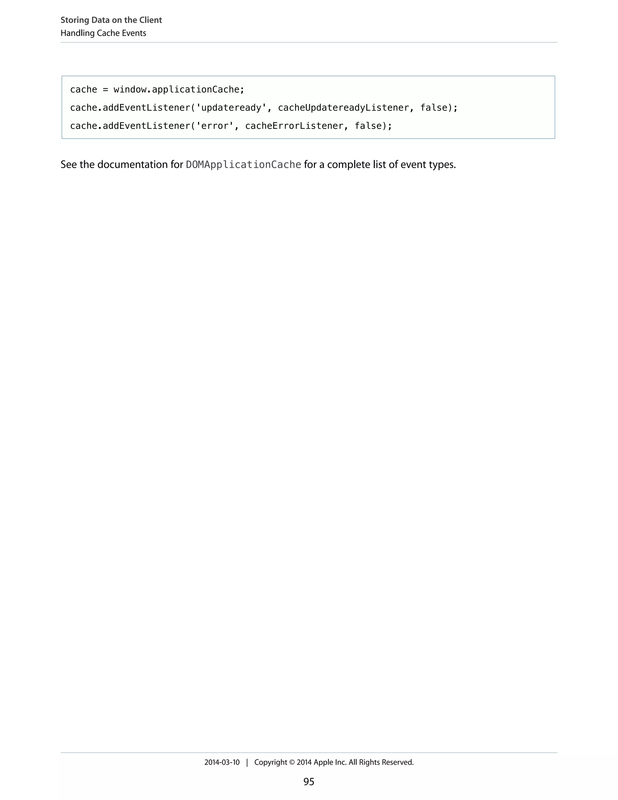 cache = window.applicationCache;
cache.addEventListener('updateready', cacheUpdatereadyListener, false);
cache.addEventListener('error', cacheErrorListener, false);
See the documentation for DOMApplicationCache for a complete list of event types.
Storing Data on the Client
Handling Cache Events
2014-03-10 | Copyright © 2014 Apple Inc. All Rights Reserved.
95
 