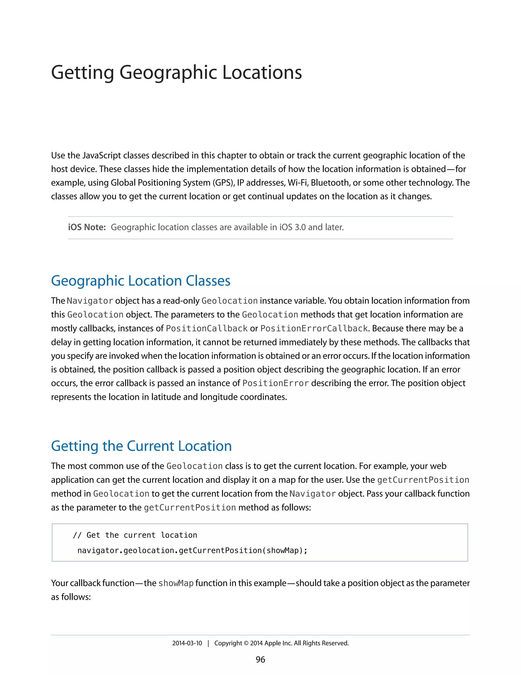 Use the JavaScript classes described in this chapter to obtain or track the current geographic location of the
host device. These classes hide the implementation details of how the location information is obtained—for
example, using Global Positioning System (GPS), IP addresses, Wi-Fi, Bluetooth, or some other technology. The
classes allow you to get the current location or get continual updates on the location as it changes.
iOS Note: Geographic location classes are available in iOS 3.0 and later.
Geographic Location Classes
The Navigator object has a read-only Geolocation instance variable. You obtain location information from
this Geolocation object. The parameters to the Geolocation methods that get location information are
mostly callbacks, instances of PositionCallback or PositionErrorCallback. Because there may be a
delay in getting location information, it cannot be returned immediately by these methods. The callbacks that
you specify are invoked when the location information is obtained or an error occurs. If the location information
is obtained, the position callback is passed a position object describing the geographic location. If an error
occurs, the error callback is passed an instance of PositionError describing the error. The position object
represents the location in latitude and longitude coordinates.
Getting the Current Location
The most common use of the Geolocation class is to get the current location. For example, your web
application can get the current location and display it on a map for the user. Use the getCurrentPosition
method in Geolocation to get the current location from the Navigator object. Pass your callback function
as the parameter to the getCurrentPosition method as follows:
// Get the current location
navigator.geolocation.getCurrentPosition(showMap);
Your callback function—the showMap function in this example—should take a position object as the parameter
as follows:
2014-03-10 | Copyright © 2014 Apple Inc. All Rights Reserved.
96
Getting Geographic Locations
 
