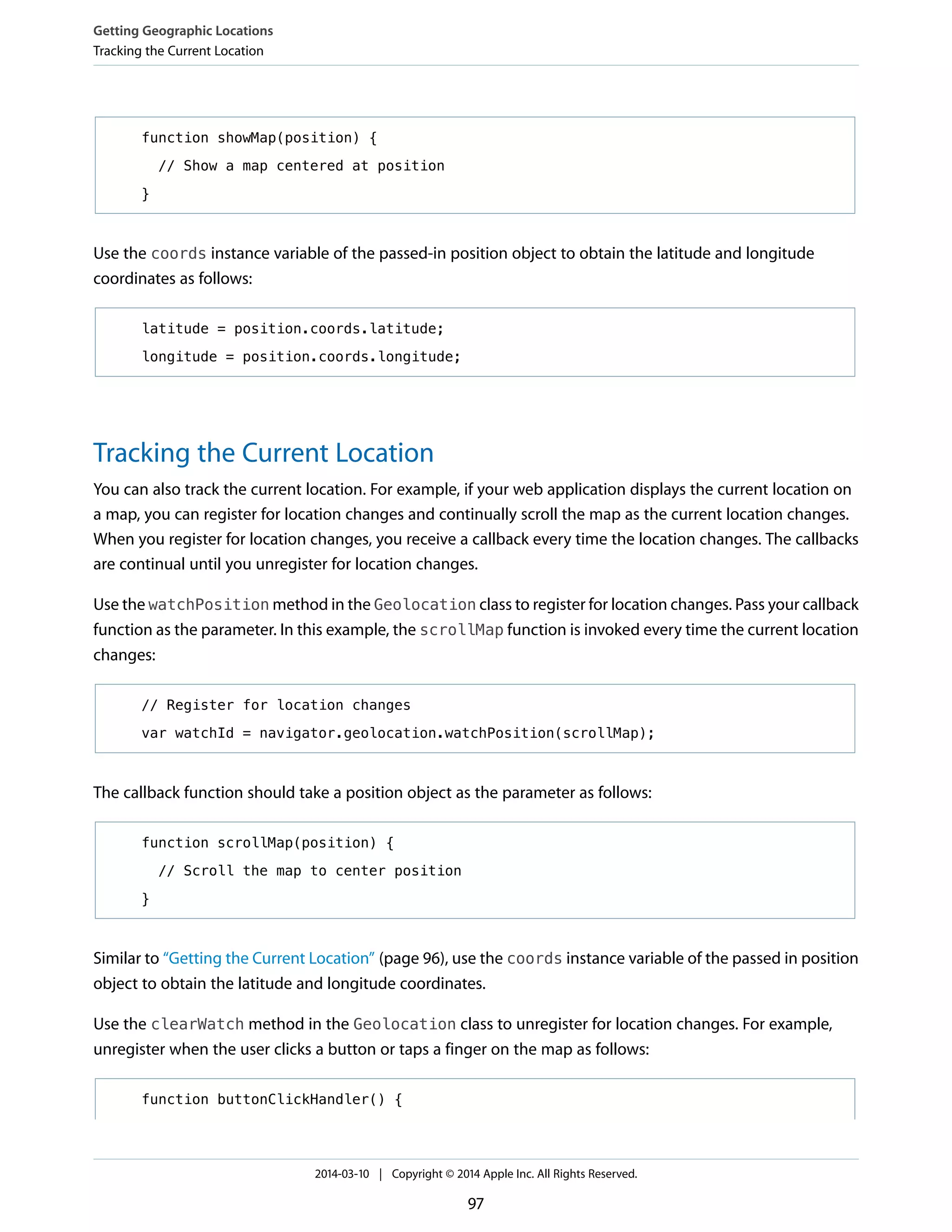 function showMap(position) {
// Show a map centered at position
}
Use the coords instance variable of the passed-in position object to obtain the latitude and longitude
coordinates as follows:
latitude = position.coords.latitude;
longitude = position.coords.longitude;
Tracking the Current Location
You can also track the current location. For example, if your web application displays the current location on
a map, you can register for location changes and continually scroll the map as the current location changes.
When you register for location changes, you receive a callback every time the location changes. The callbacks
are continual until you unregister for location changes.
Use the watchPosition method in the Geolocation class to register for location changes. Pass your callback
function as the parameter. In this example, the scrollMap function is invoked every time the current location
changes:
// Register for location changes
var watchId = navigator.geolocation.watchPosition(scrollMap);
The callback function should take a position object as the parameter as follows:
function scrollMap(position) {
// Scroll the map to center position
}
Similar to “Getting the Current Location” (page 96), use the coords instance variable of the passed in position
object to obtain the latitude and longitude coordinates.
Use the clearWatch method in the Geolocation class to unregister for location changes. For example,
unregister when the user clicks a button or taps a finger on the map as follows:
function buttonClickHandler() {
Getting Geographic Locations
Tracking the Current Location
2014-03-10 | Copyright © 2014 Apple Inc. All Rights Reserved.
97
 