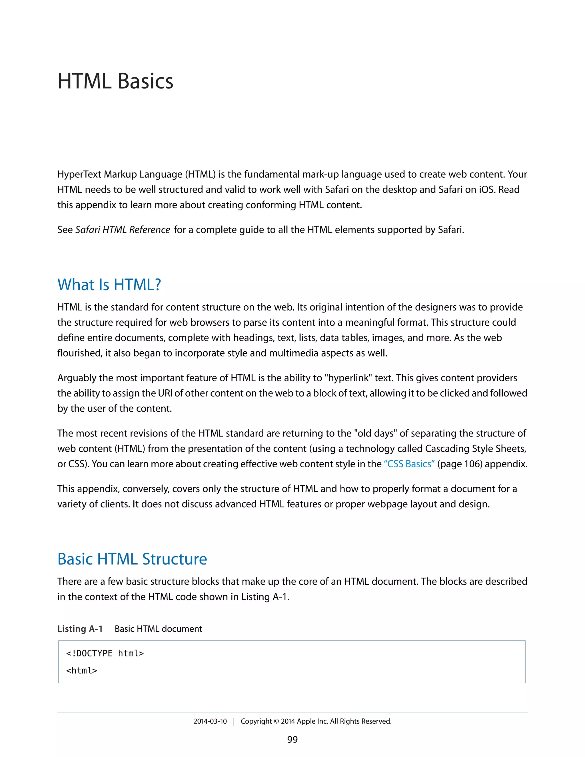 HyperText Markup Language (HTML) is the fundamental mark-up language used to create web content. Your
HTML needs to be well structured and valid to work well with Safari on the desktop and Safari on iOS. Read
this appendix to learn more about creating conforming HTML content.
See Safari HTML Reference for a complete guide to all the HTML elements supported by Safari.
What Is HTML?
HTML is the standard for content structure on the web. Its original intention of the designers was to provide
the structure required for web browsers to parse its content into a meaningful format. This structure could
define entire documents, complete with headings, text, lists, data tables, images, and more. As the web
flourished, it also began to incorporate style and multimedia aspects as well.
Arguably the most important feature of HTML is the ability to "hyperlink" text. This gives content providers
the ability to assign the URI of other content on the web to a block of text, allowing it to be clicked and followed
by the user of the content.
The most recent revisions of the HTML standard are returning to the "old days" of separating the structure of
web content (HTML) from the presentation of the content (using a technology called Cascading Style Sheets,
or CSS). You can learn more about creating effective web content style in the “CSS Basics” (page 106) appendix.
This appendix, conversely, covers only the structure of HTML and how to properly format a document for a
variety of clients. It does not discuss advanced HTML features or proper webpage layout and design.
Basic HTML Structure
There are a few basic structure blocks that make up the core of an HTML document. The blocks are described
in the context of the HTML code shown in Listing A-1.
Listing A-1 Basic HTML document
<!DOCTYPE html>
<html>
2014-03-10 | Copyright © 2014 Apple Inc. All Rights Reserved.
99
HTML Basics
 