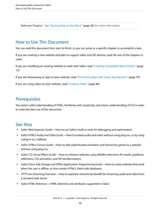 Relevant Chapter: See “Storing Data on the Client” (page 92) for more information.
How to Use This Document
You can read this document from start to finish, or you can jump to a specific chapter to accomplish a task.
If you are creating a new website and plan to support Safari and iOS devices, read the rest of the chapters in
order.
If you are modifying an existing website to work with Safari, read “Creating Compatible Web Content” (page
12).
If you are showcasing an app on your website, read “Promoting Apps with Smart App Banners” (page 79).
If you are using video on your website, read “Creating Video” (page 86).
Prerequisites
You need a solid understanding of HTML, familiarity with JavaScript, and a basic understanding of CSS in order
to make the best use of this document.
See Also
● Safari Web Inspector Guide—How to use Safari’s built-in tools for debugging and optimization.
● Safari HTML5 Audio and Video Guide—How to embed audio and video without using plug-ins, or by using
a plug-in as a fallback.
● Safari HTML5 Canvas Guide—How to add sophisticated animation and interactive games to a website
without using plug-ins.
● Safari CSS Visual Effects Guide—How to enhance websites using WebKit extensions for masks, gradients,
reflections, CSS animation, and 3D transformations.
● Safari Client-Side Storage and Offline Applications Programming Guide—How to create websites that work
when the user is offline, or that contain HTML5 client-side databases.
● HTTP Live Streaming Overview—How to optimize network bandwidth for streaming audio and video from
a standard web server.
● Safari HTML Reference—HTML elements and attributes supported in Safari.
Developing Web Content for Safari
How to Use This Document
2014-03-10 | Copyright © 2014 Apple Inc. All Rights Reserved.
10
 