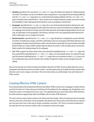 ● Heading. Specified in this case by the <h1> and </h1> tags, this defines the header for a following block
of content. The headers can be of six different sizes, ranging from a very large first-level heading (defined
with the <h1> and </h1> tags) down to a small sixth-level heading (defined with the <h6> and </h6>
tags). It should contain only brief text—other content such as large text blocks, images, and movies should
be embedded in other appropriate block elements such as paragraphs and divisions.
● Paragraph. Specified by the <p> and </p> tags, this is one of the fundamental block elements for web
content. Each individual paragraph should contain the inline text content that defines the readable content
of a webpage and should not enclose any other block elements. Generally, paragraph blocks are for text
only. An alternative to the paragraph is the division, and that is the most appropriate block element for
other media types such as images and movies.
● Division/Section. Specified by the <div> and </div> tags, the division is designed to contain all kinds
of content, including text, images, and other multimedia. It also can encompass other block elements such
as paragraphs, though enclosing divisions within other divisions is generally not recommended. Generally,
division blocks are used to define unified styles for blocks of content. In the example above, the division
block contains the heading image for the webpage.
● List. HTML supports two basic kinds of lists, the ordered list (specified by the <ol> and </ol> tags) and
the unordered list (specified by the <ul> and </ul> tags), as in the example above. An ordered list tags
each list element (specified by the <li> and </li> tags) with an incremental number (1, 2, 3, and so on).
An unordered list tags each list element with a bullet, though this marker can be changed using CSS
styling.
Now you've learned some of the fundamental skeleton elements of HTML structure. Block elements such as
paragraphs and divisions are the core of the content—by themselves they are invisible, but they contain inline
elements such as text, images, and movies. The next section takes you a little deeper into some features of
HTML content.
Creating Effective HTML Content
You've learned about the fundamental elements that define HTML structure, but a webpage is useless without
any kind of content in it. Now that you've laid down the foundation for the webpage, you should place some
content to create a rich experience for your users. This appendix discusses some basic inline HTML elements;
for all the elements supported by Safari and WebKit, refer to Safari HTML Reference.
The most common web content contains a lot of text and a few images. Think of a travel journal, for example,
that has a discussion of the day's events alongside a few photos from the journey. As the Internet has matured,
you may have seen more in the way of movies, animations, and other "rich" forms of content introduced to
the web. But the most common media is still a combination of text and images.
HTML Basics
Creating Effective HTML Content
2014-03-10 | Copyright © 2014 Apple Inc. All Rights Reserved.
101
 