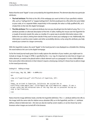Notice that the word "Apple" is now surrounded by this hyperlink element. The element describes two particular
attributes:
● The href attribute: This links to the URL of the webpage you want to link to. If you specified a relative
URL, such as "myPage.html" or "/pages/myPage.html", the link would point to a file within the same folder
as your code, or in a separate folder, respectively. In this example, the value is a fully qualified URL, so it
simply links to that site (the Apple homepage).
● The title attribute: This is an optional attribute, but one you should get into the habit of using. The title
attribute provides an alternate description of the link. In Safari, holding the mouse over the hyperlink for
a couple of seconds reveals this value as a tooltip. It's a great way to provide information about a link
before the user clicks it, letting them decide if they want to leave your webpage or not. Additionally, this
information is used by screen readers and other accessibility devices, so by using this attribute, you help
extend your content to a larger community.
With this hyperlink in place, the word "Apple" in the travel journal is now displayed as a clickable link. Clicking
the word redirects the user to the Apple homepage.
So far the travel journal reads great. But to really capture the attention of your readers, you might want to
include an image. An image in HTML is specified by the <img> tag. It's important to note that an image is an
inline element, so needs to be placed within a block element such as a paragraph. It is also a little different
from some other inline elements in that it doesn't require a closing tag. Listing A-5 shows how to add an image
to the travel journal entry.
Listing A-5 Adding an image
<h1>Friday, May 20, 2005 - 4:40PM</h1>
<p>
<img src="cupertino.gif" alt="Picture of Cupertino, CA">
<br>
Today, we arrived in Cupertino, California. We visited the <a
href="http://www.apple.com/" title="Apple web site">Apple</a> campus. It was a
bright sunny day and exhibited none of the fog that was so prevalent during our
stay in San Francisco.
</p>
Notice that the image definition looks a lot like the hyperlink definition. The src attribute defines the URL to
the image (with the same rules for relative versus absolute URLs as in the hyperlink), and the alt attribute
defines a block of alternate text—this text can also be read by screen readers, or can be shown by some
browsers when images are turned off in the browser.
HTML Basics
Creating Effective HTML Content
2014-03-10 | Copyright © 2014 Apple Inc. All Rights Reserved.
103
 