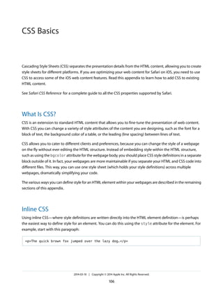 Cascading Style Sheets (CSS) separates the presentation details from the HTML content, allowing you to create
style sheets for different platforms. If you are optimizing your web content for Safari on iOS, you need to use
CSS to access some of the iOS web content features. Read this appendix to learn how to add CSS to existing
HTML content.
See Safari CSS Reference for a complete guide to all the CSS properties supported by Safari.
What Is CSS?
CSS is an extension to standard HTML content that allows you to fine-tune the presentation of web content.
With CSS you can change a variety of style attributes of the content you are designing, such as the font for a
block of text, the background color of a table, or the leading (line spacing) between lines of text.
CSS allows you to cater to different clients and preferences, because you can change the style of a webpage
on the fly without ever editing the HTML structure. Instead of embedding style within the HTML structure,
such as using the bgcolor attribute for the webpage body, you should place CSS style definitions in a separate
block outside of it. In fact, your webpages are more maintainable if you separate your HTML and CSS code into
different files. This way, you can use one style sheet (which holds your style definitions) across multiple
webpages, dramatically simplifying your code.
The various ways you can define style for an HTML element within your webpages are described in the remaining
sections of this appendix.
Inline CSS
Using inline CSS—where style definitions are written directly into the HTML element definition—is perhaps
the easiest way to define style for an element. You can do this using the style attribute for the element. For
example, start with this paragraph:
<p>The quick brown fox jumped over the lazy dog.</p>
2014-03-10 | Copyright © 2014 Apple Inc. All Rights Reserved.
106
CSS Basics
 