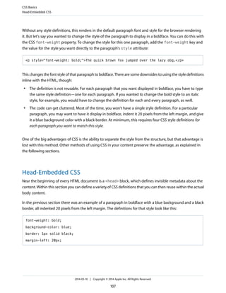 Without any style definitions, this renders in the default paragraph font and style for the browser rendering
it. But let's say you wanted to change the style of the paragraph to display in a boldface. You can do this with
the CSS font-weight property. To change the style for this one paragraph, add the font-weight key and
the value for the style you want directly to the paragraph's style attribute:
<p style="font-weight: bold;">The quick brown fox jumped over the lazy dog.</p>
This changes the font style of that paragraph to boldface. There are some downsides to using the style definitions
inline with the HTML, though:
● The definition is not reusable. For each paragraph that you want displayed in boldface, you have to type
the same style definition—one for each paragraph. If you wanted to change the bold style to an italic
style, for example, you would have to change the definition for each and every paragraph, as well.
● The code can get cluttered. Most of the time, you won't have a single style definition. For a particular
paragraph, you may want to have it display in boldface, indent it 20 pixels from the left margin, and give
it a blue background color with a black border. At minimum, this requires four CSS style definitions for
each paragraph you want to match this style.
One of the big advantages of CSS is the ability to separate the style from the structure, but that advantage is
lost with this method. Other methods of using CSS in your content preserve the advantage, as explained in
the following sections.
Head-Embedded CSS
Near the beginning of every HTML document is a <head> block, which defines invisible metadata about the
content. Within this section you can define a variety of CSS definitions that you can then reuse within the actual
body content.
In the previous section there was an example of a paragraph in boldface with a blue background and a black
border, all indented 20 pixels from the left margin. The definitions for that style look like this:
font-weight: bold;
background-color: blue;
border: 1px solid black;
margin-left: 20px;
CSS Basics
Head-Embedded CSS
2014-03-10 | Copyright © 2014 Apple Inc. All Rights Reserved.
107
 