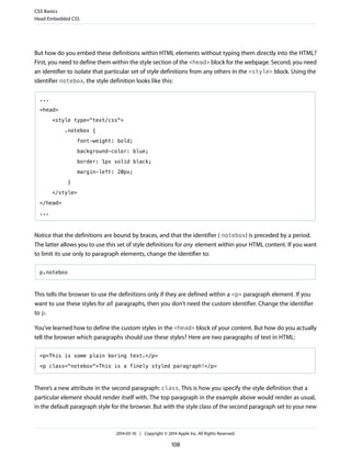 But how do you embed these definitions within HTML elements without typing them directly into the HTML?
First, you need to define them within the style section of the <head> block for the webpage. Second, you need
an identifier to isolate that particular set of style definitions from any others in the <style> block. Using the
identifier notebox, the style definition looks like this:
...
<head>
<style type="text/css">
.notebox {
font-weight: bold;
background-color: blue;
border: 1px solid black;
margin-left: 20px;
}
</style>
</head>
...
Notice that the definitions are bound by braces, and that the identifier ( notebox) is preceded by a period.
The latter allows you to use this set of style definitions for any element within your HTML content. If you want
to limit its use only to paragraph elements, change the identifier to:
p.notebox
This tells the browser to use the definitions only if they are defined within a <p> paragraph element. If you
want to use these styles for all paragraphs, then you don't need the custom identifier. Change the identifier
to p.
You've learned how to define the custom styles in the <head> block of your content. But how do you actually
tell the browser which paragraphs should use these styles? Here are two paragraphs of text in HTML:
<p>This is some plain boring text.</p>
<p class="notebox">This is a finely styled paragraph!</p>
There’s a new attribute in the second paragraph: class. This is how you specify the style definition that a
particular element should render itself with. The top paragraph in the example above would render as usual,
in the default paragraph style for the browser. But with the style class of the second paragraph set to your new
CSS Basics
Head-Embedded CSS
2014-03-10 | Copyright © 2014 Apple Inc. All Rights Reserved.
108
 