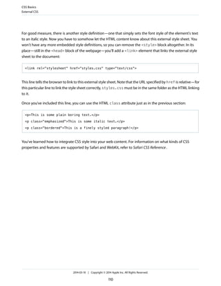 For good measure, there is another style definition—one that simply sets the font style of the element's text
to an italic style. Now you have to somehow let the HTML content know about this external style sheet. You
won't have any more embedded style definitions, so you can remove the <style> block altogether. In its
place—still in the <head> block of the webpage—you'll add a <link> element that links the external style
sheet to the document:
<link rel="stylesheet" href="styles.css" type="text/css">
This line tells the browser to link to this external style sheet. Note that the URL specified by href is relative—for
this particular line to link the style sheet correctly, styles.css must be in the same folder as the HTML linking
to it.
Once you've included this line, you can use the HTML class attribute just as in the previous section:
<p>This is some plain boring text.</p>
<p class="emphasized">This is some italic text.</p>
<p class="bordered">This is a finely styled paragraph!</p>
You've learned how to integrate CSS style into your web content. For information on what kinds of CSS
properties and features are supported by Safari and WebKit, refer to Safari CSS Reference.
CSS Basics
External CSS
2014-03-10 | Copyright © 2014 Apple Inc. All Rights Reserved.
110
 
