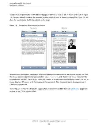 Text blocks that span the full width of the webpage are difficult to read on iOS as shown on the left in Figure
1-2. Columns not only break up the webpage, making it easy to read, as shown on the right in Figure 1-2, but
allow the user to easily double-tap objects on the page.
Figure 1-2 Comparison of no columns vs. columns
No columns Columns
When the user double-taps a webpage, Safari on iOS looks at the element that was double-tapped, and finds
the closest block (as identified by elements like <div>, <ol>, <ul>, and <table>) or image element. If the
found element is a block, Safari on iOS zooms the content to fit the screen width and then centers it. If it is an
image, Safari on iOS zooms to fit the image and then centers it. If the block or image is already zoomed in,
Safari on iOS zooms out.
Your webpage works well with double-tapping if you use columns and blocks. Read “CSS Basics” (page 106)
for how to add CSS to existing HTML.
Creating Compatible Web Content
Use Columns and Blocks
2014-03-10 | Copyright © 2014 Apple Inc. All Rights Reserved.
16
 