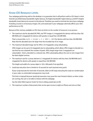 Know iOS Resource Limits
Your webpage performing well on the desktop is no guarantee that it will perform well on iOS. Keep in mind
that iOS uses EDGE (lower bandwidth, higher latency), 3G (higher bandwidth, higher latency), and Wi-Fi (higher
bandwidth, lower latency) to connect to the Internet. Therefore, you need to minimize the size of your webpage.
Including unused or unnecessary images, CSS, and JavaScript in your webpages adversely affects your site’s
performance on iOS.
Because of the memory available on iOS, there are limits on the number of resources it can process:
● The maximum size for decoded GIF, PNG, and TIFF images is 3 megapixels for devices with less than 256
MB RAM and 5 megapixels for devices with greater or equal than 256 MB RAM.
That is, ensure that width * height ≤ 3 * 1024 * 1024 for devices with less than 256 MB RAM.
Note that the decoded size is far larger than the encoded size of an image.
● The maximum decoded image size for JPEG is 32 megapixels using subsampling.
JPEG images can be up to 32 megapixels due to subsampling, which allows JPEG images to decode to a
size that has one sixteenth the number of pixels. JPEG images larger than 2 megapixels are
subsampled—that is, decoded to a reduced size. JPEG subsampling allows the user to view images from
the latest digital cameras.
● The maximum size for a canvas element is 3 megapixels for devices with less than 256 MB RAM and 5
megapixels for devices with greater or equal than 256 MB RAM.
The height and width of a canvas object is 150 x 300 pixels if not specified.
● JavaScript execution time is limited to 10 seconds for each top-level entry point.
If your script executes for more than 10 seconds, Safari on iOS stops executing the script at a random place
in your code, so unintended consequences may result.
This limit is imposed because JavaScript execution may cause the main thread to block, so when scripts
are running, the user is not able to interact with the webpage.
See the Safari Web Inspector Guide for how to debug JavaScript on iOS.
● The maximum number of documents that can be open at once is eight on iPhone and nine on iPad.
Creating Compatible Web Content
Know iOS Resource Limits
2014-03-10 | Copyright © 2014 Apple Inc. All Rights Reserved.
17
 