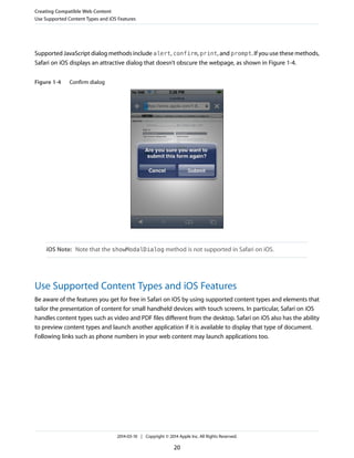 Supported JavaScript dialog methods include alert, confirm, print, and prompt. If you use these methods,
Safari on iOS displays an attractive dialog that doesn’t obscure the webpage, as shown in Figure 1-4.
Figure 1-4 Confirm dialog
iOS Note: Note that the showModalDialog method is not supported in Safari on iOS.
Use Supported Content Types and iOS Features
Be aware of the features you get for free in Safari on iOS by using supported content types and elements that
tailor the presentation of content for small handheld devices with touch screens. In particular, Safari on iOS
handles content types such as video and PDF files different from the desktop. Safari on iOS also has the ability
to preview content types and launch another application if it is available to display that type of document.
Following links such as phone numbers in your web content may launch applications too.
Creating Compatible Web Content
Use Supported Content Types and iOS Features
2014-03-10 | Copyright © 2014 Apple Inc. All Rights Reserved.
20
 
