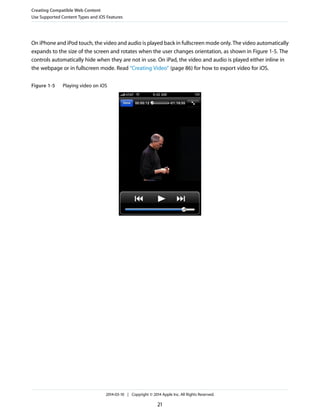 On iPhone and iPod touch, the video and audio is played back in fullscreen mode only. The video automatically
expands to the size of the screen and rotates when the user changes orientation, as shown in Figure 1-5. The
controls automatically hide when they are not in use. On iPad, the video and audio is played either inline in
the webpage or in fullscreen mode. Read “Creating Video” (page 86) for how to export video for iOS.
Figure 1-5 Playing video on iOS
Creating Compatible Web Content
Use Supported Content Types and iOS Features
2014-03-10 | Copyright © 2014 Apple Inc. All Rights Reserved.
21
 