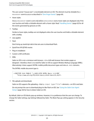 The user cannot “mouse-over” a nonclickable element on iOS. The element must be clickable for a
mouseover event to occur as described in “One-Finger Events” (page 64).
● Hover styles
Since a mouseover event is sent only before a mousedown event, hover styles are displayed only if the
user touches and holds a clickable element with a hover style. Read “Handling Events” (page 63) for all
the events generated by gestures on iOS.
● Tooltips
Similar to hover styles, tooltips are not displayed unless the user touches and holds a clickable element
with a tooltip.
● Java applets
● Flash
Don’t bring up JavaScript alerts that ask users to download Flash.
● QuickTime VR (QTVR) movies
● Plug-in installation
● Custom x.509 certificates
● WML
Safari on iOS is not a miniature web browser—it is a full web browser that renders pages as
designed—therefore, there is no need for Safari on iOS to support Wireless Markup Language (WML).
Alternatively, it does support XHTML mobile profile document types and sites at .mobi domains.
The XHTML mobile document type is:
<!DOCTYPE html PUBLIC "-//W3C//DTD XHTML Basic 1.1//EN"
"http://www.w3.org/TR/xhtml-basic/xhtml-basic11.dtd">
● File uploads and downloads
Safari on iOS supports file uploading—that is, <input type="file"> elements—on iOS 6 and later.
Do not prompt the user to download plug-ins like Flash on iOS. See “Using the Safari User Agent
String” (page 30) for how to detect Safari on iOS.
By default, Safari on iOS blocks pop-up windows. However, it is a preference that the user can change. To
change the Safari settings, tap Settings followed by Safari. The Block Pop-ups setting appears in the Security
section.
Creating Compatible Web Content
Don’t Use Unsupported iOS Technologies
2014-03-10 | Copyright © 2014 Apple Inc. All Rights Reserved.
25
 