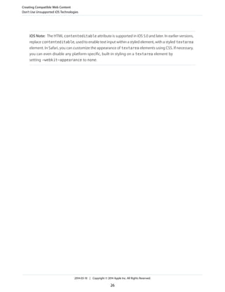 iOS Note: The HTML contenteditable attribute is supported in iOS 5.0 and later. In earlier versions,
replace contenteditable, used to enable text input within a styled element, with a styled textarea
element. In Safari, you can customize the appearance of textarea elements using CSS. If necessary,
you can even disable any platform-specific, built-in styling on a textarea element by
setting -webkit-appearance to none.
Creating Compatible Web Content
Don’t Use Unsupported iOS Technologies
2014-03-10 | Copyright © 2014 Apple Inc. All Rights Reserved.
26
 