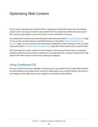 The first step in optimizing web content for iOS is to separate your iOS-specific content from your desktop
content and the next step is to tailor the web content for iOS. You might want to follow these steps even if
iOS is not your target platform so your web content is more maintainable in the future.
Use conditional CSS so that you can create iOS-specific style sheets as described in “Using Conditional CSS” (page
27). You can also use object detection and WebKit detection as described in “Follow Good Web Design
Practices” (page 13) to use extensions but remain browser-independent. Only if necessary, use the user agent
string as described in “Using the Safari User Agent String” (page 30) to detect Safari on iOS or a specific device.
After optimizing your content, read the rest of the chapters in this document to learn how to set viewport
properties, adjust text size, lay out forms, handle events, use application links, and export media for iOS. Finally
read the Safari Web Inspector Guide for how to debug your webpages.
Using Conditional CSS
Once you use CSS to lay out your webpage in columns, you can use conditional CSS to create different layouts
for specific platforms and mobile devices. Using CSS3 media queries, you can add iOS-specific style sheets to
your webpage without affecting how your webpages are rendered on other platforms.
2014-03-10 | Copyright © 2014 Apple Inc. All Rights Reserved.
27
Optimizing Web Content
 