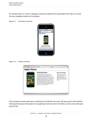 For example, Figure 2-1 shows a webpage containing conditional CSS specifically for iOS. Figure 2-2 shows
the same webpage rendered on the desktop.
Figure 2-1 Small device rendering
Figure 2-2 Desktop rendering
CSS3 recognizes several media types, including print, handheld, and screen. iOS ignores print and handheld
media queries because these types do not supply high-end web content. Therefore, use the screen media type
query for iOS.
Optimizing Web Content
Using Conditional CSS
2014-03-10 | Copyright © 2014 Apple Inc. All Rights Reserved.
28
 