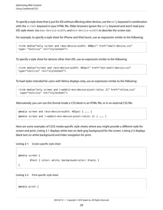 To specify a style sheet that is just for iOS without affecting other devices, use the only keyword in combination
with the screen keyword in your HTML file. Older browsers ignore the only keyword and won’t read your
iOS style sheet. Use max-device-width, and min-device-width to describe the screen size.
For example, to specify a style sheet for iPhone and iPod touch, use an expression similar to the following:
<link media="only screen and (max-device-width: 480px)" href="small-device.css"
type= "text/css" rel="stylesheet">
To specify a style sheet for devices other than iOS, use an expression similar to the following:
<link media="screen and (min-device-width: 481px)" href="not-small-device.css"
type="text/css" rel="stylesheet">
To load styles intended for users with Retina displays only, use an expression similar to the following:
<link media="only screen and (-webkit-min-device-pixel-ratio: 2)" href="retina.css"
type="text/css" rel="stylesheet">
Alternatively, you can use this format inside a CSS block in an HTML file, or in an external CSS file:
@media screen and (min-device-width: 481px) { ... }
@media screen and (-webkit-min-device-pixel-ratio: 2) { ... }
Here are some examples of CSS3 media-specific style sheets where you might provide a different style for
screen and print. Listing 2-1 displays white text on dark gray background for the screen. Listing 2-2 displays
black text on white background and hides navigation for print.
Listing 2-1 Screen-specific style sheet
@media screen {
#text { color: white; background-color: black; }
}
Listing 2-2 Print-specific style sheet
@media print {
Optimizing Web Content
Using Conditional CSS
2014-03-10 | Copyright © 2014 Apple Inc. All Rights Reserved.
29
 