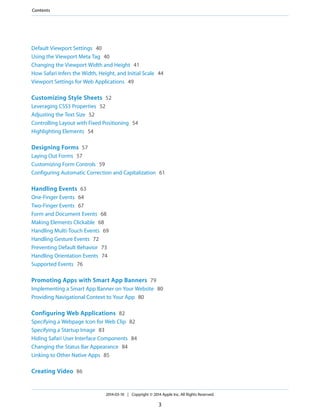 Default Viewport Settings 40
Using the Viewport Meta Tag 40
Changing the Viewport Width and Height 41
How Safari Infers the Width, Height, and Initial Scale 44
Viewport Settings for Web Applications 49
Customizing Style Sheets 52
Leveraging CSS3 Properties 52
Adjusting the Text Size 52
Controlling Layout with Fixed Positioning 54
Highlighting Elements 54
Designing Forms 57
Laying Out Forms 57
Customizing Form Controls 59
Configuring Automatic Correction and Capitalization 61
Handling Events 63
One-Finger Events 64
Two-Finger Events 67
Form and Document Events 68
Making Elements Clickable 68
Handling Multi-Touch Events 69
Handling Gesture Events 72
Preventing Default Behavior 73
Handling Orientation Events 74
Supported Events 76
Promoting Apps with Smart App Banners 79
Implementing a Smart App Banner on Your Website 80
Providing Navigational Context to Your App 80
Configuring Web Applications 82
Specifying a Webpage Icon for Web Clip 82
Specifying a Startup Image 83
Hiding Safari User Interface Components 84
Changing the Status Bar Appearance 84
Linking to Other Native Apps 85
Creating Video 86
2014-03-10 | Copyright © 2014 Apple Inc. All Rights Reserved.
3
Contents
 