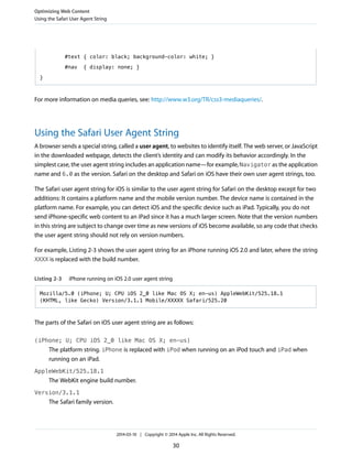 #text { color: black; background-color: white; }
#nav { display: none; }
}
For more information on media queries, see: http://www.w3.org/TR/css3-mediaqueries/.
Using the Safari User Agent String
A browser sends a special string, called a user agent, to websites to identify itself. The web server, or JavaScript
in the downloaded webpage, detects the client’s identity and can modify its behavior accordingly. In the
simplest case, the user agent string includes an application name—for example, Navigator as the application
name and 6.0 as the version. Safari on the desktop and Safari on iOS have their own user agent strings, too.
The Safari user agent string for iOS is similar to the user agent string for Safari on the desktop except for two
additions: It contains a platform name and the mobile version number. The device name is contained in the
platform name. For example, you can detect iOS and the specific device such as iPad. Typically, you do not
send iPhone-specific web content to an iPad since it has a much larger screen. Note that the version numbers
in this string are subject to change over time as new versions of iOS become available, so any code that checks
the user agent string should not rely on version numbers.
For example, Listing 2-3 shows the user agent string for an iPhone running iOS 2.0 and later, where the string
XXXX is replaced with the build number.
Listing 2-3 iPhone running on iOS 2.0 user agent string
Mozilla/5.0 (iPhone; U; CPU iOS 2_0 like Mac OS X; en-us) AppleWebKit/525.18.1
(KHTML, like Gecko) Version/3.1.1 Mobile/XXXXX Safari/525.20
The parts of the Safari on iOS user agent string are as follows:
(iPhone; U; CPU iOS 2_0 like Mac OS X; en-us)
The platform string. iPhone is replaced with iPod when running on an iPod touch and iPad when
running on an iPad.
AppleWebKit/525.18.1
The WebKit engine build number.
Version/3.1.1
The Safari family version.
Optimizing Web Content
Using the Safari User Agent String
2014-03-10 | Copyright © 2014 Apple Inc. All Rights Reserved.
30
 