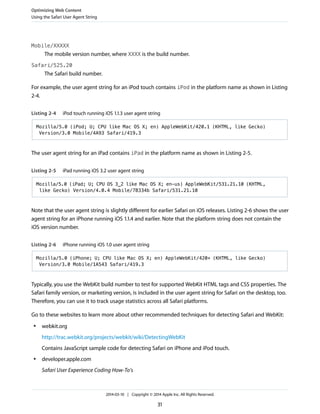 Mobile/XXXXX
The mobile version number, where XXXX is the build number.
Safari/525.20
The Safari build number.
For example, the user agent string for an iPod touch contains iPod in the platform name as shown in Listing
2-4.
Listing 2-4 iPod touch running iOS 1.1.3 user agent string
Mozilla/5.0 (iPod; U; CPU like Mac OS X; en) AppleWebKit/420.1 (KHTML, like Gecko)
Version/3.0 Mobile/4A93 Safari/419.3
The user agent string for an iPad contains iPad in the platform name as shown in Listing 2-5.
Listing 2-5 iPad running iOS 3.2 user agent string
Mozilla/5.0 (iPad; U; CPU OS 3_2 like Mac OS X; en-us) AppleWebKit/531.21.10 (KHTML,
like Gecko) Version/4.0.4 Mobile/7B334b Safari/531.21.10
Note that the user agent string is slightly different for earlier Safari on iOS releases. Listing 2-6 shows the user
agent string for an iPhone running iOS 1.1.4 and earlier. Note that the platform string does not contain the
iOS version number.
Listing 2-6 iPhone running iOS 1.0 user agent string
Mozilla/5.0 (iPhone; U; CPU like Mac OS X; en) AppleWebKit/420+ (KHTML, like Gecko)
Version/3.0 Mobile/1A543 Safari/419.3
Typically, you use the WebKit build number to test for supported WebKit HTML tags and CSS properties. The
Safari family version, or marketing version, is included in the user agent string for Safari on the desktop, too.
Therefore, you can use it to track usage statistics across all Safari platforms.
Go to these websites to learn more about other recommended techniques for detecting Safari and WebKit:
● webkit.org
http://trac.webkit.org/projects/webkit/wiki/DetectingWebKit
Contains JavaScript sample code for detecting Safari on iPhone and iPod touch.
● developer.apple.com
Safari User Experience Coding How-To's
Optimizing Web Content
Using the Safari User Agent String
2014-03-10 | Copyright © 2014 Apple Inc. All Rights Reserved.
31
 