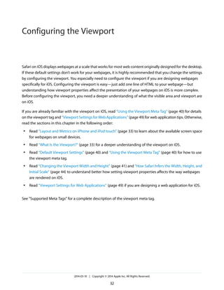 Safari on iOS displays webpages at a scale that works for most web content originally designed for the desktop.
If these default settings don’t work for your webpages, it is highly recommended that you change the settings
by configuring the viewport. You especially need to configure the viewport if you are designing webpages
specifically for iOS. Configuring the viewport is easy—just add one line of HTML to your webpage—but
understanding how viewport properties affect the presentation of your webpages on iOS is more complex.
Before configuring the viewport, you need a deeper understanding of what the visible area and viewport are
on iOS.
If you are already familiar with the viewport on iOS, read “Using the Viewport Meta Tag” (page 40) for details
on the viewport tag and “Viewport Settings for Web Applications” (page 49) for web application tips. Otherwise,
read the sections in this chapter in the following order:
● Read “Layout and Metrics on iPhone and iPod touch” (page 33) to learn about the available screen space
for webpages on small devices.
● Read “What Is the Viewport?” (page 33) for a deeper understanding of the viewport on iOS.
● Read “Default Viewport Settings” (page 40) and “Using the Viewport Meta Tag” (page 40) for how to use
the viewport meta tag.
● Read “Changing the Viewport Width and Height” (page 41) and “How Safari Infers the Width, Height, and
Initial Scale” (page 44) to understand better how setting viewport properties affects the way webpages
are rendered on iOS.
● Read “Viewport Settings for Web Applications” (page 49) if you are designing a web application for iOS.
See “Supported Meta Tags” for a complete description of the viewport meta tag.
2014-03-10 | Copyright © 2014 Apple Inc. All Rights Reserved.
32
Configuring the Viewport
 