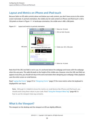 Layout and Metrics on iPhone and iPod touch
Because Safari on iOS adds controls above and below your web content, you don’t have access to the entire
screen real estate. In portrait orientation, the visible area for web content on iPhone and iPod touch is 320 x
356 pixels as shown in Figure 1-1. In landscape orientation, the visible area is 480 x 208 pixels.
Figure 3-1 Layout and metrics in portrait orientation
480 pixels
Status bar: 20 pixels
URL text field: 60 pixels
Visible area: 320 x 356 pixels
Button bar: 44 pixels
Note that if the URL text field is not in use, it is anchored above the webpage and moves with the webpage
when the user pans. This adds 60 pixels to the height of the visible area. However, since the URL text field can
appear at any time, you should not rely on this extra real estate when designing your webpage. Video playback
uses the entire screen on small devices.
Read “Laying Out Forms” (page 57) in “Designing Forms” (page 57) for more metrics when the keyboard is
displayed for user input.
Note: Although it is helpful to know the metrics on small devices like iPhone and iPod touch, you
should avoid using these values in your code. Read “Using the Viewport Meta Tag” (page 40) for
how to use the viewport meta tag constants.
What Is the Viewport?
The viewport on the desktop and the viewport on iOS are slightly different.
Configuring the Viewport
Layout and Metrics on iPhone and iPod touch
2014-03-10 | Copyright © 2014 Apple Inc. All Rights Reserved.
33
 