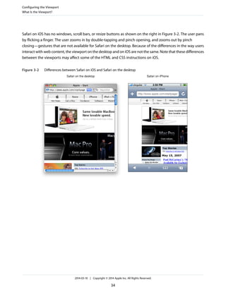 Safari on iOS has no windows, scroll bars, or resize buttons as shown on the right in Figure 3-2. The user pans
by flicking a finger. The user zooms in by double-tapping and pinch opening, and zooms out by pinch
closing—gestures that are not available for Safari on the desktop. Because of the differences in the way users
interact with web content, the viewport on the desktop and on iOS are not the same. Note that these differences
between the viewports may affect some of the HTML and CSS instructions on iOS.
Figure 3-2 Differences between Safari on iOS and Safari on the desktop
Safari on the desktop Safari on iPhone
Configuring the Viewport
What Is the Viewport?
2014-03-10 | Copyright © 2014 Apple Inc. All Rights Reserved.
34
 