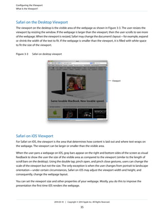 Safari on the Desktop Viewport
The viewport on the desktop is the visible area of the webpage as shown in Figure 3-3. The user resizes the
viewport by resizing the window. If the webpage is larger than the viewport, then the user scrolls to see more
of the webpage. When the viewport is resized, Safari may change the document’s layout—for example, expand
or shrink the width of the text to fit. If the webpage is smaller than the viewport, it is filled with white space
to fit the size of the viewport.
Figure 3-3 Safari on desktop viewport
Viewport
Safari on iOS Viewport
For Safari on iOS, the viewport is the area that determines how content is laid out and where text wraps on
the webpage. The viewport can be larger or smaller than the visible area.
When the user pans a webpage on iOS, gray bars appear on the right and bottom sides of the screen as visual
feedback to show the user the size of the visible area as compared to the viewport (similar to the length of
scroll bars on the desktop). Using the double tap, pinch open, and pinch close gestures, users can change the
scale of the viewport but not the size. The only exception is when the user changes from portrait to landscape
orientation—under certain circumstances, Safari on iOS may adjust the viewport width and height, and
consequently, change the webpage layout.
You can set the viewport size and other properties of your webpage. Mostly, you do this to improve the
presentation the first time iOS renders the webpage.
Configuring the Viewport
What Is the Viewport?
2014-03-10 | Copyright © 2014 Apple Inc. All Rights Reserved.
35
 