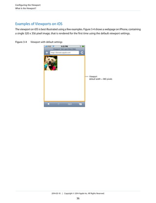 Examples of Viewports on iOS
The viewport on iOS is best illustrated using a few examples. Figure 3-4 shows a webpage on iPhone, containing
a single 320 x 356 pixel image, that is rendered for the first time using the default viewport settings.
Figure 3-4 Viewport with default settings
Viewport
default width = 980 pixels
Configuring the Viewport
What Is the Viewport?
2014-03-10 | Copyright © 2014 Apple Inc. All Rights Reserved.
36
 