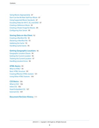 Sizing Movies Appropriately 87
Don’t Let the Bit Rate Stall Your Movie 87
Using Supported Movie Standards 87
Encoding Video for Wi-Fi, 3G, and EDGE 87
Creating a Reference Movie 89
Creating a Poster Image for Movies 89
Configuring Your Server 90
Storing Data on the Client 92
Creating a Manifest File 92
Declaring a Manifest File 93
Updating the Cache 93
Handling Cache Events 94
Getting Geographic Locations 96
Geographic Location Classes 96
Getting the Current Location 96
Tracking the Current Location 97
Handling Location Errors 98
HTML Basics 99
What Is HTML? 99
Basic HTML Structure 99
Creating Effective HTML Content 101
Using Other HTML Features 104
CSS Basics 106
What Is CSS? 106
Inline CSS 106
Head-Embedded CSS 107
External CSS 109
Document Revision History 111
2014-03-10 | Copyright © 2014 Apple Inc. All Rights Reserved.
4
Contents
 