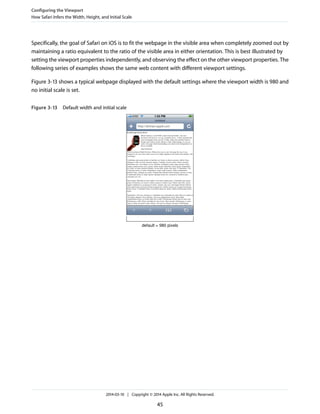 Specifically, the goal of Safari on iOS is to fit the webpage in the visible area when completely zoomed out by
maintaining a ratio equivalent to the ratio of the visible area in either orientation. This is best illustrated by
setting the viewport properties independently, and observing the effect on the other viewport properties. The
following series of examples shows the same web content with different viewport settings.
Figure 3-13 shows a typical webpage displayed with the default settings where the viewport width is 980 and
no initial scale is set.
Figure 3-13 Default width and initial scale
default = 980 pixels
Configuring the Viewport
How Safari Infers the Width, Height, and Initial Scale
2014-03-10 | Copyright © 2014 Apple Inc. All Rights Reserved.
45
 